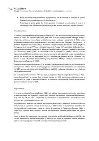 136   RELATÓRIO OE2013
      Situação Financeira das Administrações Públicas 2012 e 2013 (contabilidade pública e nacional)




                Maior articulação entre recebimentos e pagamentos, com a finalidade de obtenção de ganhos
                 financeiros e/ou redução de custos de financiamento;
                Racionalizar a gestão global dos fundos públicos, minimizando a necessidade de recurso à
                 emissão de dívida pela maximização da utilização dos recursos disponíveis em cada momento.


      Recebimentos

      A melhoria contínua da Rede de Cobranças do Estado (RCE) tem permitido minimizar o tempo de centra-
      lização de fundos na Tesouraria do Estado, bem como os custos operacionais de cobrança, acompa-
      nhamento e controlo da mesma. Neste sentido, tem-se vindo a privilegiar o alargamento da RCE a novas
      entidades públicas administradoras de receitas, a acrescerem à Autoridade Tributária e Aduaneira (AT), à
      Entidade Reguladora da Saúde (ERS), à Autoridade para as Condições do Trabalho (ACT), à Agência
      Portuguesa do Ambiente (APA), ao Instituto de Seguros de Portugal (ISP), ao Instituto de Gestão Finan-
      ceira e Infraestruturas da Justiça (IGFIJ), à Direção-Geral de Proteção Social aos Funcionários e Agentes
      da Administração Pública (ADSE), à Autoridade Nacional de Proteção Civil (ANPC) e à Caixa Geral de
      Aposentações (CGA), como utilizadores do documento único de cobrança (DUC) para a arrecadação dos
      valores das receitas que lhes estão afetas. Em 2013 prevê-se que já estejam a iniciar cobranças, com
      recurso ao DUC a Autoridade Nacional de Segurança Rodoviária (ANSR) e o Instituto Financeiro para o
      Desenvolvimento Regional, IP (IFDR).

      Dos serviços bancários prestados pelo IGCP, através do seu Homebanking, realça-se a possibilidade que
      os organismos públicos dispõem de arrecadação dos valores das receitas diretamente nas suas contas
      no IGCP, através das Caixas Automáticas Multibanco da SIBS, mediante a utilização de uma referência
      de pagamento específica.

      Ao nível dos serviços bancários, refira-se, ainda, a progressiva disponibilização de Terminais de Paga-
      mento Automático (TPA), móveis, fixos e virtuais, iniciada em 2008, que tem permitido incrementar a
      centralização de fundos na tesouraria do Estado, ao possibilitar aos organismos públicos receber as res-
      petivas receitas em contas no IGCP.



      Pagamentos

      A vertente devedora do Sistema de Débitos (SDD) veio viabilizar a execução de movimentos automáticos
      a débito nas contas dos organismos públicos, para execução dos respetivos pagamentos designadamen-
      te à EDP, PT, GALP e EPAL, simplificando e automatizando os procedimentos e reduzindo os custos
      inerentes aos meios de pagamento em uso.

      Acompanhando a evolução dos sistemas de compensação europeus, objetivando a uniformização dos
      instrumentos de pagamento em toda a área do euro, o IGCP realizou os ajustamentos, do sistema de
      compensação de transferências a crédito e a débito, à Área Única de Pagamentos Europeia (SEPA –
      Single Euro Payments Area), estando a decorrer a sua adaptação à vertente Pan-Europeia dos Débitos
      Diretos.

      Ainda no âmbito dos pagamentos internacionais, é de salientar, a utilização da plataforma da AT2 e da
      SWIFT, permitindo um aumento da eficiência na execução das ordens de pagamento externas, tornando-
      as mais céleres e seguras, melhorando assim a qualidade do serviço prestado.
 