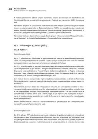 148   RELATÓRIO OE2013
      Políticas Sectoriais para 2013 e Recursos Financeiros




      A medida preponderante (Outras funções económicas) respeita às despesas com transferências da
      Administração Central para as Administrações Local e Regional, que representam 88,2% da despesa
      total.

      As restantes despesas de funcionamento estão distribuídas pelas medidas “Administração geral” onde se
      inserem os orçamentos de todos os Órgãos de Soberania (10,8%), com exceção dos que respeitam ao
      sistema Judiciário onde se inserem os Supremos Tribunais de Justiça, Constitucional e Administrativo, o
      Tribunal de Contas Sede e Secções Regionais e o Conselho Superior da Magistratura.

      As medidas relativas à Cultura e Comunicação Social agregam o funcionamento do Museu da Presidên-
      cia da República e da Entidade Reguladora para a Comunicação Social, respetivamente.




      IV.3. Governação e Cultura (P002)

      IV.3.1. Políticas

      Administração Local

      Em 2013, o Governo dará continuidade ao aprofundamento das políticas de desenvolvimento de território
      virado para o empreendedorismo de base local e para a inovação social, tendo como base uma matriz de
      sectores estratégicos que diferenciam os territórios em cada parte de Portugal.

      Em 2012, foram aprovados os diplomas referentes aos eixos estruturantes da Reforma da Administração
      Local, designadamente no que respeita à Reorganização Administrativa Territorial Autárquica, à Atividade
      Empresarial Local, ao Estatuto do Pessoal Dirigente da Administração Local e ao Regime Jurídico das
      Autarquias Locais e Estatuto das Entidades Intermunicipais. Assim, 2013 assumir-se-á como o ano da
      implementação de um novo paradigma na Administração Local.

      Com efeito, o Governo acompanhará a implementação das medidas adotadas no âmbito da Reforma da
      Administração Local, a qual terá impacto já nas eleições gerais para as autarquias locais a realizar no
      ano de 2013.

      Adicionalmente, a revisão das Lei das Finanças Locais em curso, terá como objetivo consolidar os meca-
      nismos de disciplina e controlo orçamental das autarquias locais, criando as necessárias condições para
      a sua sustentabilidade financeira. Simultaneamente, pretende-se adequar a Lei das Finanças Locais à
      competitividade económica a nível local e intermunicipal, o que implicará uma mudança no atual para-
      digma de receitas próprias, apostando num modelo de financiamento mais transparente, mais adequado
      e mais responsabilizador.

      Importa também destacar a execução e o acompanhamento na aplicação da Lei dos Compromissos bem
      como do Programa de Apoio à Economia Local.



      Comunicação Social

      Em 2013, o Grupo RTP verá alterado o seu modelo institucional de gestão, nomeadamente na sequência
      da aplicação do plano de sustentabilidade económica e financeira da empresa. Isto representará uma
      redução significativa dos fundos públicos a afetar ao organismo, sem prejuízo da garantia por parte do
      Estado da existência, nesse novo modelo institucional, de um serviço público de conteúdos de rádio e de
 