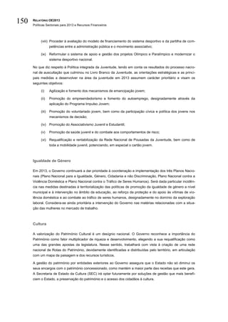 150   RELATÓRIO OE2013
      Políticas Sectoriais para 2013 e Recursos Financeiros




           (viii) Proceder à avaliação do modelo de financiamento do sistema desportivo e da partilha de com-
                   petências entre a administração pública e o movimento associativo;

           (ix) Reformular o sistema de apoio e gestão dos projetos Olímpico e Paralímpico e modernizar o
                   sistema desportivo nacional.

      No que diz respeito à Política integrada da Juventude, tendo em conta os resultados do processo nacio-
      nal de auscultação que culminou no Livro Branco da Juventude, as orientações estratégicas e as princi-
      pais medidas a desenvolver na área da juventude em 2013 assumem carácter prioritário e visam os
      seguintes objetivos:

           (i)     Agilização e fomento dos mecanismos de emancipação jovem;

           (ii)    Promoção do empreendedorismo e fomento do autoemprego, designadamente através da
                   aplicação do Programa Impulso Jovem;

           (iii)   Promoção do voluntariado jovem, bem como da participação cívica e política dos jovens nos
                   mecanismos de decisão;

           (iv) Promoção do Associativismo Juvenil e Estudantil;

           (v)     Promoção da saúde juvenil e do combate aos comportamentos de risco;

           (vi) Requalificação e rentabilização da Rede Nacional de Pousadas da Juventude, bem como de
                   toda a mobilidade juvenil, potenciando, em especial o cartão jovem.



      Igualdade de Género

      Em 2013, o Governo continuará a dar prioridade à coordenação e implementação dos três Planos Nacio-
      nais (Plano Nacional para a Igualdade, Género, Cidadania e não Discriminação, Plano Nacional contra a
      Violência Doméstica e Plano Nacional contra o Tráfico de Seres Humanos). Será dada particular incidên-
      cia nas medidas destinadas à territorialização das políticas de promoção da igualdade de género a nível
      municipal e à intervenção no âmbito da educação, ao reforço da proteção e do apoio às vítimas de vio-
      lência doméstica e ao combate ao tráfico de seres humanos, designadamente no domínio da exploração
      laboral. Considera-se ainda prioritária a intervenção do Governo nas matérias relacionadas com a situa-
      ção das mulheres no mercado de trabalho.



      Cultura

      A valorização do Património Cultural é um desígnio nacional. O Governo reconhece a importância do
      Património como fator multiplicador de riqueza e desenvolvimento, elegendo a sua requalificação como
      uma das grandes apostas da legislatura. Nesse sentido, trabalhará com vista à criação de uma rede
      nacional de Rotas do Património, devidamente identificadas e distribuídas pelo território, em articulação
      com um mapa da paisagem e dos recursos turísticos.

      A gestão do património por entidades exteriores ao Governo assegura que o Estado não só diminui os
      seus encargos com o património concessionado, como mantém a maior parte das receitas que este gera.
      A Secretaria de Estado da Cultura (SEC) irá optar futuramente por soluções de gestão que mais benefi-
      ciem o Estado, a preservação do património e o acesso dos cidadãos à cultura.
 