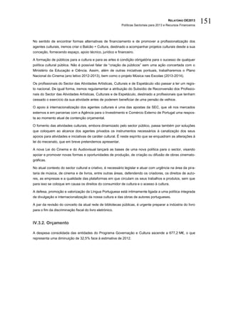 RELATÓRIO OE2013
                                                           Políticas Sectoriais para 2013 e Recursos Financeiros
                                                                                                                   151

No sentido de encontrar formas alternativas de financiamento e de promover a profissionalização dos
agentes culturais, iremos criar o Balcão + Cultura, destinado a acompanhar projetos culturais desde a sua
conceção, fornecendo espaço, apoio técnico, jurídico e financeiro.

A formação de públicos para a cultura e para as artes é condição obrigatória para o sucesso de qualquer
política cultural pública. Não é possível falar de “criação de públicos” sem uma ação concertada com o
Ministério da Educação e Ciência. Assim, além de outras iniciativas pontuais, trabalharemos o Plano
Nacional do Cinema (ano letivo 2012-2013), bem como o projeto Música nas Escolas (2013-2014).

Os profissionais do Sector das Atividades Artísticas, Culturais e de Espetáculo vão passar a ter um regis-
to nacional. De igual forma, iremos regulamentar a atribuição do Subsídio de Reconversão dos Profissio-
nais do Sector das Atividades Artísticas, Culturais e de Espetáculo, destinado a profissionais que tenham
cessado o exercício da sua atividade antes de poderem beneficiar de uma pensão de velhice.

O apoio à internacionalização dos agentes culturais é uma das apostas da SEC, que vê nos mercados
externos e em parcerias com a Agência para o Investimento e Comércio Externo de Portugal uma respos-
ta ao momento atual de contenção orçamental.

O fomento das atividades culturais, embora dinamizado pelo sector público, passa também por soluções
que coloquem ao alcance dos agentes privados os instrumentos necessários à canalização dos seus
apoios para atividades e iniciativas de caráter cultural. É neste espírito que se enquadram as alterações à
lei do mecenato, que em breve pretendemos apresentar.

A nova Lei do Cinema e do Audiovisual lançará as bases de uma nova política para o sector, visando
apoiar e promover novas formas e oportunidades de produção, de criação ou difusão de obras cinemato-
gráficas.

No atual contexto do sector cultural e criativo, é necessário legislar e atuar com urgência na área da pira-
taria de música, de cinema e de livros, entre outras áreas, defendendo os criadores, os direitos de auto-
res, as empresas e a qualidade das plataformas em que circulam os seus trabalhos e produtos, sem que
para isso se coloque em causa os direitos do consumidor de cultura e o acesso à cultura.

A defesa, promoção e valorização da Língua Portuguesa está intimamente ligada a uma política integrada
de divulgação e internacionalização da nossa cultura e das obras de autores portugueses.

A par da revisão do conceito da atual rede de bibliotecas públicas, é urgente preparar a indústria do livro
para o fim da discriminação fiscal do livro eletrónico.


IV.3.2. Orçamento

A despesa consolidada das entidades do Programa Governação e Cultura ascende a 677,2 M€, o que
representa uma diminuição de 32,5% face à estimativa de 2012.
 