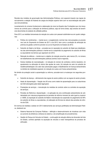 RELATÓRIO OE2013
                                                             Políticas Sectoriais para 2013 e Recursos Financeiros
                                                                                                                     157

Revisão dos modelos de governação das Administrações Públicas, com especial impacto nas regras de
recrutamento e seleção de titulares de cargos de direção superior bem com na racionalização das políti-
cas remuneratórias;

Levantamento do universo fundacional e elaboração da nova Lei-Quadro das Fundações que cria meca-
nismos de controlo para a utilização de dinheiros públicos, seja de forma direta, seja através de benefí-
cios decorrentes do estatuto de utilidade pública.

Para 2013, as medidas transversais de redução de custos com pessoal subdividem-se em quatro catego-
rias:

           Política de rendimentos – manter-se-á o congelamento nominal das remunerações já previsto
            nas Leis do Orçamento do Estado de 2011 e de 2012, bem como a proibição de atribuição de
            prémios de gestão conforme previsto na Lei do Orçamento do Estado de 2012;

           Subsídio de Natal e de férias – proceder-se-á à reposição do subsídio de Natal aos trabalhado-
            res das administrações públicas e manter-se-á a suspensão do pagamento do subsídio de férias
            ou equivalente nos termos que vigoraram em 2012;

           Redução de efetivos – manter-se-á o objetivo de redução anual de, pelo menos 2%, no número
            de trabalhadores das administrações públicas (central, local e regional);

           Outras medidas de racionalização – (i) redução do número de contratos a termo resolutivo, (ii)
            ajustamento na atribuição do abono das ajudas de custo, (iii) redução de valor do subsídio de
            residência/habitação e do valor das subvenções pagas a trabalhadores em licença extraordinária
            no âmbito da mobilidade especial, (iv) redução de custos com horas extraordinárias.

No âmbito da proteção social e aposentação ou reforma, proceder-se-á a mudanças nos seguintes pon-
tos:

           Subsídio de doença – alinhamento das regras do sector público com as regras do sector privado;

           Idade de Aposentação – fixação dos 65 anos como idade de aposentação para os subscritores
            da CGA abrangidos pela idade legal geral;

           Prestações de serviços – manutenção de medidas de controlo sobre os contratos de aquisição
            de serviços;

           Pensões de Reforma e Aposentação – (i) aplicação de uma contribuição extraordinária de soli-
            dariedade com natureza progressivas às pensões de reforma mensais de valor igual ou superior
            a 1350€, (ii) reposição do subsídio de Natal e manutenção da suspensão do pagamento de 90%
            do subsídio de férias ou equivalentes, (iii) alteração da fórmula de cálculo das pensões de refor-
            ma da CGA.

Em termos de medidas a adotar em 2013 relativamente aos serviços partilhados da Administração Públi-
ca, destacam-se:

           Sistema Nacional de Compras Públicas – definição e desenvolvimento de iniciativas com vista
            ao aumento da eficiência e eficácia do sistema, e de simplificação de procedimentos;

           Gestão do Parque de Veículos do Estado – continuação da redução efetiva da dimensão da frota
            do Estado, controlo apertado na aquisição de veículos e maior transparência do processo de
            atribuição.
 
