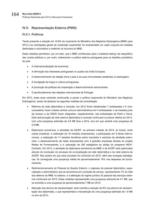 164   RELATÓRIO OE2013
      Políticas Sectoriais para 2013 e Recursos Financeiros




      IV.5. Representação Externa (P005)

      IV.5.1. Políticas

      Tendo presente a redução em 10,6% do orçamento do Ministério dos Negócios Estrangeiros (MNE) para
      2012 e as orientações gerais de contenção orçamental, foi empreendido um vasto conjunto de medidas
      destinadas a racionalizar e reafectar os recursos do MNE.

      Estas medidas permitiram, por um lado, que o MNE contribuísse para o inadiável esforço de reequilíbrio
      das contas públicas e, por outro, redirecionar a política externa portuguesa para os desafios prioritários
      do país:

                A internacionalização da economia;

                A afirmação dos interesses portugueses no quadro da União Europeia;

                O desenvolvimento da relação entre o país e as suas comunidades residentes no estrangeiro;

                A divulgação da língua e cultura portuguesas;

                A promoção de políticas de cooperação e desenvolvimento estruturantes;

                O aprofundamento das relações internacionais de Portugal.

      Em 2013, estas duas vertentes continuarão a pautar a política orçamental do Ministério dos Negócios
      Estrangeiros, sendo de destacar as seguintes medidas de consolidação:

                Reforma da rede diplomática e consular: em 2012 foram desativadas 7 embaixadas e 5 vice-
                 consulados; foram criados centros comuns administrativos em 4 embaixadas; e as missões junto
                 da Unesco e da OSCE foram integradas, respetivamente, nas embaixadas de Paris e Viena.
                 Esta restruturação da rede externa diplomática e consular continuará a produzir efeitos em 2013,
                 com uma poupança estimada de 0,6 M€ face a 2012, ano em que existirá uma poupança de
                 2,9 M€;

                Diplomacia económica: a atividade da AICEP, na primeira metade de 2012, já incluía, entre
                 outras iniciativas: a realização de 16 missões empresariais, a participação em 5 feiras interna-
                 cionais; a realização de 11 sessões temáticas sobre mercados e sectores de atividade poten-
                 ciais; o desenvolvimento de redes empresariais com 4 grandes empresas através do projeto
                 Redes de Fornecedores; e a colocação de 250 estagiários ao abrigo do programa INOV-
                 Contacto. Em 2013, a atividade de diplomacia económica do MNE e da AICEP será potenciada
                 através da conclusão do processo de co-localização da rede diplomática e da rede externa da
                 AICEP. Nos postos em que esse processo foi concluído em 2012, além das sinergias estratégi-
                 cas, foi conseguida uma poupança média de aproximadamente 14% nas despesas de funcio-
                 namento;

                Redimensionamento do Pessoal do Quadro Externo: o regresso de pessoal diplomático, espe-
                 cializado e administrativo que se encontrava em comissão de serviço, representando 7% do total
                 dos efetivos do MNE no exterior, e a alteração do regime jurídico do pessoal dos serviços exter-
                 nos continuará em 2013. Estas medidas representarão uma poupança adicional de 4,1 M€, que
                 se somarão a uma poupança de aproximadamente 7 M€ em 2012;

                Redução dos abonos de representação: será mantida a redução de 6% nos abonos de represen-
                 tação dos diplomatas, o que representará a manutenção de uma poupança estimada de 1,6 M€
                 no ano de 2013;
 