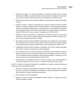 RELATÓRIO OE2013
                                                       Políticas Sectoriais para 2013 e Recursos Financeiros
                                                                                                               165

       Redução de encargos com o pessoal especializado: a alteração do regime jurídico do pessoal
        especializado do MNE e consequente revisão do sistema de abonos representará uma poupan-
        ça de cerca de 0,6 M€ em 2013, que se somará a uma poupança de 0,4 M€ já em 2012;

       Estatuto do Pessoal dos Serviços Externos do MNE: será implementada a revisão deste estatuto
        em 2013;

       Criação do Camões – Instituto da Cooperação e da Língua IP: resultante da fusão do Instituto
        Camões e do Instituto Português de Apoio ao Desenvolvimento, com a consequente redução de
        encargos, a exploração de sinergias entre os dois organismos e a racionalização dos programas
        de cooperação existentes. Estes esforços representarão uma poupança adicional de aproxima-
        damente 2,5 M€ em 2013, que se somará a uma poupança de 18,2 M€ em 2012;

       Redução de consumos intermédios: a renegociação de contratos de serviços e fornecimentos
        transversais a toda a estrutura do MNE originará uma poupança de 0,25 M€ em relação a 2012,
        ano em que a poupança prevista será de 1,35 M€;

       Renovação do quadro de pessoal do MNE: esta renovação, que será feita pela via da aposenta-
        ção de pessoal do quadro interno e externo, pessoal que será parcialmente substituído, gerando
        uma poupança líquida de cerca de 1,5 M€ em 2013, a somar à poupança de 0,9 M€ em 2012;

       Credibilização da rede de Ensino Português no Estrangeiro: será criado um sistema de acredita-
        ção de centros de ensino de português como língua estrangeira;

       Continuação da reforma do Ensino de Português no Estrangeiro: serão certificadas as aprendi-
        zagens, será dada uma maior formação aos professores e será divulgada a rede e o ensino jun-
        to da comunidade escolar luso-descendente. Estas medidas justificarão a introdução de um sis-
        tema de propinas com uma receita estimada de 2 M€ em 2013;

       Implementação da nova tabela emolumentar dos postos consulares. Esta medida permitirá um
        aumento de receita em 2012 e 2013, que no 1.º semestre de 2012 atingiu cerca de 2 M€.

Em 2013, o Ministério dos Negócios Estrangeiros irá implementar as seguintes medidas adicionais que
contribuirão para a consolidação orçamental:

       Dar início ao processo de racionalização do património do MNE no exterior, através da revisão
        de todos os contratos de arrendamento no estrangeiro e o estudo das hipóteses de rentabiliza-
        ção do Património do Estado Português afeto aos postos;

       Rever o Estatuto da Carreira Diplomática;

       Repensar o projeto do Instituto de Investigação Científica Tropical e a criação de um Arquivo
        Histórico Ultramarino unificado.
 