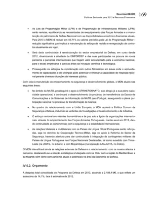 RELATÓRIO OE2013
                                                         Políticas Sectoriais para 2013 e Recursos Financeiros
                                                                                                                 169

       As Leis de Programação Militar (LPM) e de Programação de Infraestruturas Militares (LPIM)
        serão revistas, equilibrando as necessidades de reequipamento das Forças Armadas e a manu-
        tenção do património da Defesa Nacional com as disponibilidades económico-financeiras atuais.
        Para 2013 o MDN irá reduzir em 45,71% os valores previstos pela Lei de Programação Militar -
        redução significativa que implica a manutenção do esforço de revisão e renegociação de contra-
        tos atualmente em vigor;

       Será dada continuidade à reestruturação do sector empresarial da Defesa, em curso desde
        2012, dinamizando a atividade da EMPORDEF e das suas participadas na procura de novos
        parceiros e parcerias internacionais que tragam valor acrescentado para a economia nacional,
        para o tecido empresarial e para as áreas da inovação científica e tecnológica;

       Prosseguirão os esforços de coordenação com outros Ministérios em áreas onde o aproveita-
        mento de capacidades e de sinergias pode potenciar e reforçar a capacidade de resposta nacio-
        nal perante diversas situações de interesse público.

Com vista à manutenção do empenhamento na segurança e desenvolvimento globais, o MDN atuará nas
seguintes áreas:

       No âmbito da NATO, prosseguirá o apoio à STRIKEFORNATO, que atingiu já a sua plena capa-
        cidade operacional, e continuará o desenvolvimento do processo de transferência da Escola de
        Comunicações e de Sistemas de Informação da NATO para Portugal, assegurando a plena par-
        ticipação nacional no processo de transformação da Aliança;

       No quadro do relacionamento com a União Europeia, o MDN apoiará a Política Comum de
        Segurança e Defesa, incluindo as vertentes de Investigação e Desenvolvimento e da Indústria.

       O esforço nacional em missões humanitárias e de paz sob a égide de organizações internacio-
        nais, através do empenhamento das Forças Armadas Portuguesas, manter-se-á em 2013, dan-
        do continuidade ao compromisso com a segurança e a estabilidade internacionais;

       As relações bilaterais e multilaterais com os Países de Língua Oficial Portuguesa serão reforça-
        das, seja no domínio da Cooperação Técnico-Militar, seja no apoio à Reforma do Sector da
        Segurança, havendo abertura para dar continuidade à integração de contingentes militares de
        Países de Língua Portuguesa nas Forças Nacionais Destacadas, tal como sucedido com Timor-
        Leste (na UNIFIL, no Líbano) e com Moçambique (na operação ATALANTA, no Índico).

O MDN intensificará ainda as relações externas de Defesa e o relacionamento: com os nossos aliados e
parceiros, destacando-se a relação estratégica privilegiada com os EUA; com a região do Mediterrâneo e
do Magreb; bem como com parceiros atuais e potenciais na área da Economia de Defesa.


IV.6.2. Orçamento

A despesa total consolidada do Programa da Defesa em 2013, ascende a 2.188,4 M€, o que reflete um
acréscimo de 14,1%, face à estimativa de 2012.
 