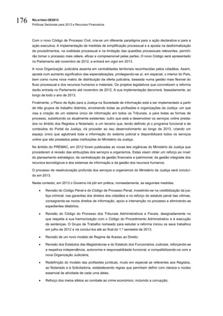 176   RELATÓRIO OE2013
      Políticas Sectoriais para 2013 e Recursos Financeiros




      Com o novo Código de Processo Civil, cria-se um diferente paradigma para a ação declarativa e para a
      ação executiva. A implementação de medidas de simplificação processual e a aposta na desformalização
      de procedimentos, na oralidade processual e na limitação das questões processuais relevantes, permiti-
      rão tornar o processo mais célere, eficaz e compreensível pelas partes. O novo Código será apresentado
      no Parlamento até novembro de 2012, e entrará em vigor em 2013.

      A nova Organização Judiciária assenta em centralidades territoriais reconhecidas pelos cidadãos. Assim,
      aposta num aumento significativo das especializações, privilegiando-se aí, em especial, o interior do País,
      bem como numa nova matriz de distribuição da oferta judiciária, baseada numa gestão mais flexível do
      fluxo processual e dos recursos humanos e materiais. Os projetos legislativos que concretizam a reforma
      darão entrada no Parlamento até novembro de 2012. A sua implementação decorrerá, faseadamente, ao
      longo de todo o ano de 2013.

      Finalmente, o Plano de Ação para a Justiça na Sociedade de Informação está a ser implementado a partir
      de três grupos de trabalho distintos, envolvendo todas as profissões e organizações da Justiça: um que
      visa a criação de um sistema único de informação em todos os Tribunais, e para todas as formas de
      processo, substituindo os atualmente existentes; outro que está a desenvolver os serviços online presta-
      dos no âmbito dos Registos e Notariado; e um terceiro que, tendo definido já o programa funcional e de
      conteúdos do Portal da Justiça, irá proceder ao seu desenvolvimento ao longo de 2013, criando um
      espaço único que aglutinará toda a informação do sistema judicial e disponibilizará todos os serviços
      online que são prestados pelas instituições do Ministério da Justiça.

      No âmbito do PREMAC, em 2012 foram publicadas as novas leis orgânicas do Ministério da Justiça que
      procederam à revisão das atribuições dos serviços e organismos. Estas visam obter um reforço ao nível:
      do planeamento estratégico; da centralização da gestão financeira e patrimonial; da gestão integrada dos
      recursos tecnológicos e dos sistemas de informação e da gestão dos recursos humanos.

      O processo de reestruturação profunda dos serviços e organismos do Ministério da Justiça será concluí-
      do em 2013.

      Neste contexto, em 2013 o Governo irá pôr em prática, nomeadamente, as seguintes medidas:

              Revisão do Código Penal e do Código de Processo Penal, investindo-se na credibilização da jus-
               tiça criminal, nas garantias dos direitos dos cidadãos e no reforço do estatuto penal das vítimas,
               consagrando-se novos direitos de informação, apoio e intervenção no processo e eliminando-se
               expedientes dilatórios;

              Revisão do Código do Processo dos Tribunais Administrativos e Fiscais, designadamente no
               que respeita à sua harmonização com o Código do Procedimento Administrativo e à execução
               de sentenças. O Grupo de Trabalho nomeado para estudar a reforma iniciou os seus trabalhos
               em julho de 2012 e irá concluí-los até ao final do 1.º semestre de 2013;

              Revisão de um novo modelo de Regime de Acesso ao Direito;

              Revisão dos Estatutos das Magistraturas e do Estatuto dos Funcionários Judiciais, reforçando-se
               a respetiva independência, autonomia e responsabilidade funcional, e compatibilizando-os com a
               nova Organização Judiciária;

              Redefinição do modelo das profissões jurídicas, muito em especial as referentes aos Registos,
               ao Notariado e à Solicitadoria, estabelecendo regras que permitam definir com clareza o núcleo
               essencial de atividade de cada uma delas;

              Reforço dos meios afetos ao combate ao crime económico, incluindo a corrupção;
 