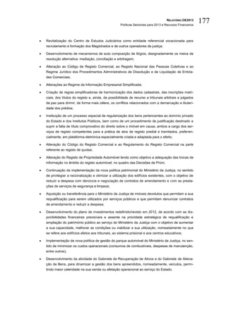 RELATÓRIO OE2013
                                                      Políticas Sectoriais para 2013 e Recursos Financeiros
                                                                                                              177

   Revitalização do Centro de Estudos Judiciários como entidade referencial vocacionada para
    recrutamento e formação dos Magistrados e de outros operadores de justiça;

   Desenvolvimento de mecanismos de auto composição de litígios, designadamente os meios de
    resolução alternativa: mediação, conciliação e arbitragem;

   Alteração ao Código de Registo Comercial, ao Registo Nacional das Pessoas Coletivas e ao
    Regime Jurídico dos Procedimentos Administrativos de Dissolução e de Liquidação de Entida-
    des Comerciais;

   Alterações ao Regime da Informação Empresarial Simplificada;

   Criação de regras simplificadoras de harmonização dos dados cadastrais, das inscrições matri-
    ciais, dos títulos do registo e, ainda, da possibilidade de recurso a tribunais arbitrais e julgados
    de paz para dirimir, de forma mais célere, os conflitos relacionados com a demarcação e titulari-
    dade dos prédios;

   Instituição de um processo especial de regularização dos bens pertencentes ao domínio privado
    do Estado e dos Institutos Públicos, bem como de um procedimento de justificação destinado a
    suprir a falta de título comprovativo do direito sobre o imóvel em causa, ambos a cargo dos ser-
    viços de registo competentes para a prática de atos de registo predial e tramitados, preferen-
    cialmente, em plataforma eletrónica especialmente criada e adaptada para o efeito;

   Alteração do Código do Registo Comercial e ao Regulamento do Registo Comercial na parte
    referente ao registo de quotas;

   Alteração do Registo de Propriedade Automóvel tendo como objetivo a adequação das trocas de
    informação no âmbito do registo automóvel, no quadro das Decisões de Prüm;

   Continuação da implementação da nova política patrimonial do Ministério da Justiça, no sentido
    de privilegiar a racionalização e otimizar a utilização dos edifícios existentes, com o objetivo de
    reduzir a despesa com denúncia e negociação de contratos de arrendamento e com as presta-
    ções de serviços de segurança e limpeza;

   Aquisição ou transferência para o Ministério da Justiça de imóveis devolutos que permitam a sua
    requalificação para serem utilizados por serviços públicos e que permitam denunciar contratos
    de arrendamento e reduzir a despesa;

   Desenvolvimento do plano de investimentos redefinido/revisto em 2012, de acordo com as dis-
    ponibilidades financeiras previsíveis e assente na prioridade estratégica de requalificação e
    ampliação do património público ao serviço do Ministério da Justiça com o objetivo de aumentar
    a sua capacidade, melhorar as condições ou viabilizar a sua utilização, nomeadamente no que
    se refere aos edifícios afetos aos tribunais, ao sistema prisional e aos centros educativos;

   Implementação de nova política de gestão do parque automóvel do Ministério da Justiça, no sen-
    tido de minimizar os custos operacionais (consumos de combustíveis, despesas de manutenção,
    entre outros);

   Desenvolvimento da atividade do Gabinete de Recuperação de Ativos e do Gabinete de Aliena-
    ção de Bens, para dinamizar a gestão dos bens apreendidos, nomeadamente, veículos, permi-
    tindo maior celeridade na sua venda ou afetação operacional ao serviço do Estado.
 