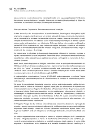 180   RELATÓRIO OE2013
      Políticas Sectoriais para 2013 e Recursos Financeiros




      do de promover o crescimento económico e a competitividade, serão seguidas políticas ao nível do apoio
      às empresas, empreendedorismo e inovação, do emprego, do desenvolvimento regional, da defesa do
      consumidor, da concorrência, da energia, dos transportes e do turismo.



      Competitividade Empresarial, Empreendedorismo e Inovação

      O MEE desenvolve uma atividade contínua de acompanhamento, dinamização e renovação do tecido
      empresarial português, visando promover um contexto adequado à criação, crescimento, internacionali-
      zação e revitalização de empresas com viabilidade económica. Para tal, é essencial promover um modelo
      integrado de relacionamento com o Estado, focado em servir as empresas na lógica de cliente e capaz de
      as acompanhar ao longo de todo o seu ciclo de vida. De forma a objetivar estes princípios, será lançado o
      pacote PME 2013, consolidando um vasto conjunto de medidas destinadas à criação de um ambiente
      favorável ao aumento da competitividade das empresas portuguesas, condição essencial para a criação e
      crescimento das empresas e do emprego.

      No contexto atual de dificuldade de financiamento da economia, o Governo irá continuar a promover a
      liquidez e a capitalização do tecido empresarial, consolidando a nova orientação resultante da reforma do
      capital de risco público e do estímulo ao capital de risco privado, e privilegiando os instrumentos de finan-
      ciamento existentes.

      Neste âmbito, serão asseguradas as condições para concluir o ciclo de aprovações de investimentos no
      QREN, garantindo um ritmo de execução que cumpra o objetivo da total absorção dos fundos disponíveis
      até 2015. Um “pacote” de medidas pró-desburocratização será implementado. A gestão da linha
      “INVESTE QREN”, em associação com os Bancos, e o impulso na aplicação dos Fundos JESSICA são
      medidas complementares de estímulo à boa execução do QREN.

      A implementação e monitorização do Programa REVITALIZAR serão prosseguidas, incluindo os “Fundos
      de Revitalização e Expansão Empresarial” e o desenvolvimento de uma área de transmissão de proprie-
      dade industrial.

      No âmbito da competitividade da indústria, comércio e serviços serão implementadas medidas de redu-
      ção de custos de contexto e simplificação legislativa, sendo para isso desenvolvidas e implementadas
      iniciativas sectoriais como o Programa Reindustrializar, o Programa da Indústria Responsável, que inclui
      o Sistema da Indústria Responsável, associado a um novo paradigma para o licenciamento industrial, e o
      Programa para a Competitividade do Comércio e Serviços. Os Polos de Competitividade (Clusters Nacio-
      nais) serão a base para a política de reindustrialização do País. Os clusters comprometer-se-ão em
      desenvolver estratégias com impacto na economia do país, com compromisso de ação assente em indi-
      cadores de receita, emprego e exportações.

      O “Programa Portugal Sou Eu” evidencia a importância social e económica do consumo e produção de
      produtos e serviços com crescente incorporação nacional, contribuindo ainda para a competitividade das
      empresas e para o emprego. Também em 2013 será concretizada plenamente a “Agenda para a Cons-
      trução e o Imobiliário”, tendo em vista promover a revitalização deste sector particularmente afetado pela
      crise.

      Ao nível do empreendedorismo e da inovação, e inserido no programa estratégico +E+I, é prioridade do
      Governo o reforço da capacidade de inovar e de transformar o conhecimento em valor económico, pro-
      movendo uma cultura de empreendedorismo na sociedade portuguesa (desde o sistema de ensino até às
      empresas), a ligação entre o tecido empresarial e as entidades do sistema científico e tecnológico, o
 