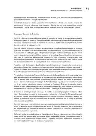 RELATÓRIO OE2013
                                                           Políticas Sectoriais para 2013 e Recursos Financeiros
                                                                                                                   181

empreendedorismo empresarial e o empreendedorismo de base local, bem como os instrumentos ade-
quados de financiamento à inovação e às empresas.

Neste âmbito destaca-se o Global Acceleration Innovation Network – GAIN – uma iniciativa conjunta dos
Ministérios da Economia e Emprego e da Educação e Ciência, que cria uma nova estrutura nacional
orientada para a ligação entre as instituições de ensino superior e centros de investigação e a indústria.



Emprego e Mercado de Trabalho

Em 2013, o Governo irá desenvolver uma política de promoção da criação de emprego e de combate ao
desemprego através da aposta na formação profissional, da dinamização de medidas ativas de emprego
inovadoras, e do desenvolvimento de iniciativas de aumento da produtividade e competitividade, nomea-
damente no âmbito da legislação laboral.

Com este objetivo, o Governo continuará a sua aposta na formação profissional através do programa
Vida Ativa, envolvendo o encaminhamento célere de desempregados, incluindo desempregados com
níveis elevados de habilitações, para a frequência de formações modulares certificadas e outras forma-
ções em áreas de maior empregabilidade, e através da formação profissional de ativos empregados em
maior risco de desemprego. Irá também ser prosseguido o reforço do sistema de aprendizagem dual,
nomeadamente nas áreas mais tecnológicas e em articulação com empresas com maior potencial forma-
tivo, dados os elevados níveis de empregabilidade desta vertente do ensino profissional.

Passarão a existir Centros para a Qualificação e Ensino Profissional, com vista ao melhoramento tanto da
orientação profissional dos jovens como do reconhecimento e validação de competências dos adultos. O
Governo irá também lançar o cheque-formação, bem como promover a atualização do Catálogo Nacional
de Qualificações e a sistematização da oferta no âmbito do ensino profissional.

Por outro lado, no contexto do Programa de Relançamento do Serviço Público de Emprego será prosse-
guida a implementação de medidas ativas de emprego, com vista a facilitar o ajustamento célere no mer-
cado de trabalho, bem como combater o desemprego de longa duração. No âmbito do desemprego
jovem, o Governo continuará a concretização do Plano Estratégico Impulso Jovem, nomeadamente atra-
vés de um conjunto alargado de estágios inovadores, os Passaporte Emprego, direcionados para os
sectores de maior crescimento e potencial da economia portuguesa, bem como medidas de promoção do
empreendedorismo e de redução dos custos associados à contratação de desempregados.

O Governo irá também prosseguir a execução de medidas ativas de emprego já em vigor (como o Estí-
mulo à Contratação e Formação de desempregados e o Incentivo à Aceitação de Ofertas de Emprego),
lançar novas medidas destinadas aos desempregados com mais de 30 anos e proceder a revisões nas
medidas atualmente em vigor (incluindo no domínio do trabalho socialmente útil) no sentido de aumentar
o seu alcance e aplicabilidade.

Com vista a promover a competitividade das empresas portuguesas, serão prosseguidas as reformas no
âmbito da legislação laboral, nomeadamente em termos da conclusão da terceira fase do ajustamento
das compensações por cessação de contrato de trabalho, e da criação do Fundo de Compensação do
Trabalho ou mecanismo equivalente.

De forma a facilitar a resolução célere de litígios laborais, o Governo implementará um sistema de arbi-
tragem laboral, em respeito pelos princípios da certeza e segurança jurídicas. No âmbito do acesso às
profissões, serão implementadas revisões várias à Lei-Quadro das Ordens Profissionais, no sentido da
sua modernização e eliminação de obstáculos inapropriados.
 