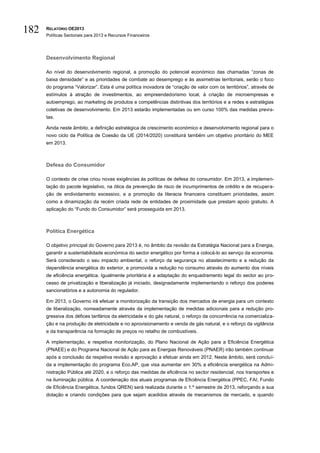 182   RELATÓRIO OE2013
      Políticas Sectoriais para 2013 e Recursos Financeiros




      Desenvolvimento Regional

      Ao nível do desenvolvimento regional, a promoção do potencial económico das chamadas “zonas de
      baixa densidade” e as prioridades de combate ao desemprego e às assimetrias territoriais, serão o foco
      do programa “Valorizar”. Esta é uma política inovadora de “criação de valor com os territórios”, através de
      estímulos à atração de investimentos, ao empreendedorismo local, à criação de microempresas e
      autoemprego, ao marketing de produtos e competências distintivas dos territórios e a redes e estratégias
      coletivas de desenvolvimento. Em 2013 estarão implementadas ou em curso 100% das medidas previs-
      tas.

      Ainda neste âmbito, a definição estratégica de crescimento económico e desenvolvimento regional para o
      novo ciclo da Política de Coesão da UE (2014/2020) constituirá também um objetivo prioritário do MEE
      em 2013.



      Defesa do Consumidor

      O contexto de crise criou novas exigências às políticas de defesa do consumidor. Em 2013, a implemen-
      tação do pacote legislativo, na ótica da prevenção de risco de incumprimentos de crédito e de recupera-
      ção de endividamento excessivo, e a promoção da literacia financeira constituem prioridades, assim
      como a dinamização da recém criada rede de entidades de proximidade que prestam apoio gratuito. A
      aplicação do “Fundo do Consumidor” será prosseguida em 2013.



      Política Energética

      O objetivo principal do Governo para 2013 é, no âmbito da revisão da Estratégia Nacional para a Energia,
      garantir a sustentabilidade económica do sector energético por forma a colocá-lo ao serviço da economia.
      Será considerado o seu impacto ambiental, o reforço da segurança no abastecimento e a redução da
      dependência energética do exterior, e promovida a redução no consumo através do aumento dos níveis
      de eficiência energética. Igualmente prioritária é a adaptação do enquadramento legal do sector ao pro-
      cesso de privatização e liberalização já iniciado, designadamente implementando o reforço dos poderes
      sancionatórios e a autonomia do regulador.

      Em 2013, o Governo irá efetuar a monitorização da transição dos mercados de energia para um contexto
      de liberalização, nomeadamente através da implementação de medidas adicionais para a redução pro-
      gressiva dos défices tarifários da eletricidade e do gás natural, o reforço da concorrência na comercializa-
      ção e na produção de eletricidade e no aprovisionamento e venda de gás natural, e o reforço da vigilância
      e da transparência na formação de preços no retalho de combustíveis.

      A implementação, e respetiva monitorização, do Plano Nacional de Ação para a Eficiência Energética
      (PNAEE) e do Programa Nacional de Ação para as Energias Renováveis (PNAER) irão também continuar
      após a conclusão da respetiva revisão e aprovação a efetuar ainda em 2012. Neste âmbito, será concluí-
      da a implementação do programa Eco.AP, que visa aumentar em 30% a eficiência energética na Admi-
      nistração Pública até 2020, e o reforço das medidas de eficiência no sector residencial, nos transportes e
      na iluminação pública. A coordenação dos atuais programas de Eficiência Energética (PPEC, FAI, Fundo
      de Eficiência Energética, fundos QREN) será realizada durante o 1.º semestre de 2013, reforçando a sua
      dotação e criando condições para que sejam acedidos através de mecanismos de mercado, e quando
 
