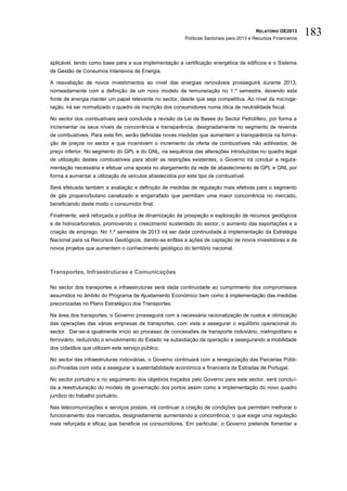 RELATÓRIO OE2013
                                                         Políticas Sectoriais para 2013 e Recursos Financeiros
                                                                                                                 183

aplicável, tendo como base para a sua implementação a certificação energética de edifícios e o Sistema
de Gestão de Consumos Intensivos de Energia.

A reavaliação de novos investimentos ao nível das energias renováveis prosseguirá durante 2013,
nomeadamente com a definição de um novo modelo de remuneração no 1.º semestre, devendo esta
fonte de energia manter um papel relevante no sector, desde que seja competitiva. Ao nível da microge-
ração, irá ser normalizado o quadro de inscrição dos consumidores numa ótica de neutralidade fiscal.

No sector dos combustíveis será concluída a revisão da Lei de Bases do Sector Petrolífero, por forma a
incrementar os seus níveis de concorrência e transparência, designadamente no segmento de revenda
de combustíveis. Para este fim, serão definidas novas medidas que aumentem a transparência na forma-
ção de preços no sector e que incentivem o incremento da oferta de combustíveis não aditivados, de
preço inferior. No segmento do GPL e do GNL, na sequência das alterações introduzidas no quadro legal
de utilização destes combustíveis para abolir as restrições existentes, o Governo irá concluir a regula-
mentação necessária e efetuar uma aposta no alargamento da rede de abastecimento de GPL e GNL por
forma a aumentar a utilização de veículos abastecidos por este tipo de combustível.

Será efetuada também a avaliação e definição de medidas de regulação mais efetivas para o segmento
de gás propano/butano canalizado e engarrafado que permitam uma maior concorrência no mercado,
beneficiando deste modo o consumidor final.

Finalmente, será reforçada a política de dinamização da prospeção e exploração de recursos geológicos
e de hidrocarbonetos, promovendo o crescimento sustentado do sector, o aumento das exportações e a
criação de emprego. No 1.º semestre de 2013 irá ser dada continuidade à implementação da Estratégia
Nacional para os Recursos Geológicos, dando-se enfâse a ações de captação de novos investidores e de
novos projetos que aumentem o conhecimento geológico do território nacional.



Transportes, Infraestruturas e Comunicações

No sector dos transportes e infraestruturas será dada continuidade ao cumprimento dos compromissos
assumidos no âmbito do Programa de Ajustamento Económico bem como à implementação das medidas
preconizadas no Plano Estratégico dos Transportes.

Na área dos transportes, o Governo prosseguirá com a necessária racionalização de custos e otimização
das operações das várias empresas de transportes, com vista a assegurar o equilíbrio operacional do
sector. Dar-se-á igualmente início ao processo de concessões de transporte rodoviário, metropolitano e
ferroviário, reduzindo o envolvimento do Estado na subsidiação da operação e assegurando a mobilidade
dos cidadãos que utilizam este serviço público.

No sector das infraestruturas rodoviárias, o Governo continuará com a renegociação das Parcerias Públi-
co-Privadas com vista a assegurar a sustentabilidade económica e financeira da Estradas de Portugal.

No sector portuário e no seguimento dos objetivos traçados pelo Governo para este sector, será concluí-
da a reestruturação do modelo de governação dos portos assim como a implementação do novo quadro
jurídico do trabalho portuário.

Nas telecomunicações e serviços postais, irá continuar a criação de condições que permitam melhorar o
funcionamento dos mercados, designadamente aumentando a concorrência, o que exige uma regulação
mais reforçada e eficaz que beneficie os consumidores. Em particular, o Governo pretende fomentar a
 