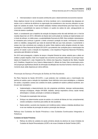 RELATÓRIO OE2013
                                                           Políticas Sectoriais para 2013 e Recursos Financeiros
                                                                                                                   193

        Internacionalizar o sector da saúde contribuindo para o desenvolvimento da economia nacional.

Estes objetivos tiveram de ser conciliados, de forma inevitável, com a racionalização das despesas em
saúde e com a melhoria de eficiência na organização dos prestadores e dos recursos utilizados na pres-
tação de cuidados de saúde. Foram também adotadas medidas extraordinárias para fazer face à dívida
acumulada, à possibilidade de captura do Estado e à quebra da cadeia de valor, salvaguardando os
níveis de acesso e qualidade.

Assim, e considerando que a trajetória de evolução da despesa ainda não está alinhada com o nível de
receitas disponível, em 2013 o Ministério da Saúde dará continuidade às medidas já implementadas com
o intuito de reforçar, no médio prazo, a sustentabilidade financeira do SNS. Esta condição é absolutamen-
te necessária para continuar a garantir o direito universal à proteção da saúde, minimizando os efeitos
sobre os cidadãos, assegurando que nada de essencial falta aos que mais precisam, e aumentando o
acesso dos mais vulneráveis aos cuidados de saúde. Estes objetivos serão atingidos através da imple-
mentação do Plano Nacional de Saúde 2012-2016, que pretende criar condições para a maximização dos
ganhos em saúde e para a redução de iniquidades, e dos respetivos Programas Nacionais Prioritários,
aprovados pelo Ministério da Saúde.

Em 2013 será prosseguido o objetivo de lançar o Hospital Oriental de Lisboa, estando para o efeito em
análise o projeto respetivo. Este novo hospital visa concentrar as principais valências e os serviços hospi-
talares do Hospital de S. José, Hospital de Sto. António dos Capuchos, Hospital de Sta. Marta, Hospital
de D. Estefânia, Hospital de Curry Cabral e Maternidade Dr. Alfredo da Costa. Esta concentração produ-
zirá poupanças significativas através da otimização da afetação dos recursos humanos e técnicos que, no
momento atual, estão dispersos por vários edifícios;



Prevenção da Doença e Promoção de Estilos de Vida Saudáveis

No Plano Nacional de Saúde 2012-2016, o qual pretende criar condições para a maximização dos
ganhos em saúde e para a redução de iniquidades, foram definidos como eixos estratégicos, a cidadania
em saúde, a equidade e acesso aos cuidados de saúde, qualidade em saúde e politicas saudáveis, sen-
do para isso necessária a:

        Implementação e desenvolvimento dos oito programas prioritários: doenças cardiovasculares,
         doenças oncológicas, infeção VIH-SIDA, diabetes, doença respiratória crónica, saúde mental,
         alimentação e nutrição, prevenção e combate ao tabagismo;

        Promoção da cooperação inter-serviços;

        Enfoque nos determinantes sociais da saúde e no controlo de fatores de risco comportamental,
         criando condições e incentivos para estilos de vida saudáveis;

        Neste sentido o aumento dos impostos com incidência sobre o tabaco e bebidas alcoólicas inse-
         re-se nas medidas de promoção de saúde e prevenção das doenças.

Reforço dos Cuidados de Saúde Primários e dos Cuidados Continuados Integrados e
Paliativos

Cuidados de Saúde Primários:

        Reforço da oferta de cuidados de saúde primários através da abertura de novas Unidades de
         Cuidados de Saúde Personalizados (UCSP) e de novas Unidades de Saúde Familiar (USF);
 