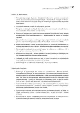 RELATÓRIO OE2013
                                                        Políticas Sectoriais para 2013 e Recursos Financeiros
                                                                                                                195

Política do Medicamento

      Promoção da prescrição, dispensa e utilização de medicamentos genéricos, nomeadamente
       através da conclusão do processo de implementação e dinamização da prescrição por Denomi-
       nação Comum Internacional (DCI) e do reforço da monitorização da prescrição e da dispensa de
       medicamentos;

      Promoção do acesso ao mercado de medicamentos genéricos;

      Reforço da monitorização da utilização dos medicamentos, potenciada pela publicação das nor-
       mas e orientações clínicas relativas ao medicamento;

      Continuação da publicação e promoção de normas de orientação clínica, tanto no que se refere
       ao medicamento como relativamente a MCDT, e respetivo sistema de auditoria da sua imple-
       mentação;

      Consolidação, disseminação e monitorização da prescrição eletrónica, com implementação do
       processo de desmaterialização da prescrição e da faturação de medicamentos e MCDT;

      Promoção de eficiência e aumento da capacidade negocial na aquisição de medicamentos, dis-
       positivos médicos e outros bens e serviços, através de aquisições partilhadas e/ou centralizadas;

      Monitorização centralizada do consumo intra-hospitalar de medicamentos e MCDT, com vista à
       otimização de recursos e análise custo-benefício;

      Monitorização do acordo com a indústria farmacêutica em relação à limitação de encargos públi-
       cos com medicamentos em ambulatório e meio hospitalar;

      Realização da revisão anual de preços com base em preços internacionais, e monitorização da
       remuneração de distribuidores farmacêuticos e de farmácias;

      Implementação de novas formas de monitorização e de prevenção da fraude.



Organização Hospitalar

      Continuação da implementação das medidas que consubstanciam a Reforma Hospitalar,
       nomeadamente a construção de uma rede hospitalar, uma política de financiamento mais sus-
       tentável, a integração de cuidados para melhorar o acesso, hospitais mais eficientes, qualidade
       como trave mestra da reforma hospitalar, a tecnologia e a informação como investimento e fator
       de sustentabilidade, a melhoria da governação dos hospitais e o reforço do papel do cidadão,
       tendo por base o plano de ação apresentado pela equipa constituída para o efeito;

      Implementação das medidas apresentadas, por cada unidade hospitalar, nos respetivos planos
       de ajustamento, de acordo com o previsto nos contratos programa, por forma a assegurar a sus-
       tentabilidade operacional a médio prazo de cada unidade;

      Promoção da centralização das compras e de serviços partilhados do Ministério da Saúde, em
       relação aos dispositivos médicos e medicamentos e a bens e serviços transversais a todas as
       entidades;

      Racionalização da despesa com MCDT e promoção da competitividade do sector convenciona-
       do através da aplicação de acordos-quadro ao sector convencionado da saúde;
 