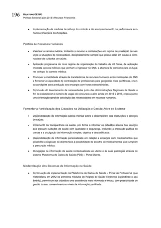 196   RELATÓRIO OE2013
      Políticas Sectoriais para 2013 e Recursos Financeiros




              Implementação de medidas de reforço do controlo e de acompanhamento da performance eco-
               nómico-financeira dos hospitais.



      Política de Recursos Humanos

              Valorizar a carreira médica, limitando o recurso a contratações em regime de prestação de ser-
               viços a situações de necessidade, designadamente sempre que possa estar em causa a conti-
               nuidade de cuidados de saúde;

              Aplicação progressiva do novo regime de organização do trabalho de 40 horas, de aplicação
               imediata para os médicos que venham a ingressar no SNS, e abertura de concurso para os luga-
               res do topo da carreira médica;

              Promover a mobilidade através da transferência de recursos humanos entre instituições do SNS
               e fomentar a capacidade de contratação de profissionais para geografias mais periféricas, crian-
               do condições para a redução dos encargos com horas extraordinárias;

              Conclusão do levantamento de necessidades junto das Administrações Regionais de Saúde a
               fim de estabelecer o número de vagas de concursos a abrir ainda em 2012 e 2013, pressupondo
               uma orientação geral de satisfação das necessidades em recursos humanos.



      Fomentar a Participação dos Cidadãos na Utilização e Gestão Ativa do Sistema

              Disponibilização de informação pública mensal sobre o desempenho das instituições e serviços
               de saúde;

              Incremento da transparência na saúde, por forma a informar os cidadãos acerca dos serviços
               que prestam cuidados de saúde com qualidade e segurança, incluindo a prestação pública de
               contas e a divulgação de informação simples, objetiva e descodificada;

              Disponibilização de informação personalizada em relação a encargos com medicamentos que
               possibilite a cogestão do doente face à possibilidade de escolha de medicamentos que cumpram
               a prescrição médica;

              Divulgação de informação de saúde contextualizada ao utente e às suas patologias através do
               sistema Plataforma de Dados de Saúde (PDS) – Portal Utente.



      Modernização dos Sistemas de Informação na Saúde

              Continuação da implementação da Plataforma de Dados de Saúde – Portal do Profissional (que
               materializou em 2012 os primeiros módulos do Registo de Saúde Eletrónico expandindo o seu
               âmbito), permitindo aos cidadãos uma assistência mais informada e eficaz, com possibilidade de
               gestão do seu consentimento e níveis de informação partilhada.
 