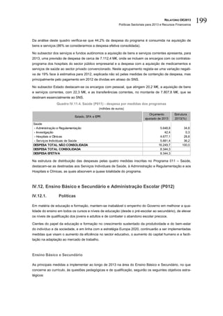 RELATÓRIO OE2013
                                                         Políticas Sectoriais para 2013 e Recursos Financeiros
                                                                                                                 199

Da análise deste quadro verifica-se que 44,2% da despesa do programa é consumida na aquisição de
bens e serviços (86% se considerarmos a despesa efetiva consolidada).

No subsector dos serviços e fundos autónomos a aquisição de bens e serviços correntes apresenta, para
2013, uma previsão de despesa de cerca de 7.112,4 M€, onde se incluem os encargos com os contratos-
programa dos hospitais do sector público empresarial e a despesa com a aquisição de medicamentos e
serviços de saúde ao sector privado convencionado. Neste agrupamento regista-se uma variação negati-
va de 19% face à estimativa para 2012, explicada não só pelas medidas de contenção de despesa, mas
principalmente pelo pagamento em 2012 de dívidas em atraso do SNS.

No subsector Estado destacam-se os encargos com pessoal, que atingem 20,2 M€, a aquisição de bens
e serviços correntes, com 22,3 M€, e as transferências correntes, no montante de 7.807,8 M€, que se
destinam essencialmente ao SNS.
                Quadro IV.11.4. Saúde (P011) - despesa por medidas dos programas
                                           (milhões de euros)
                                                                               Orçamento         Estrutura
                           Estado, SFA e EPR
                                                                            ajustado de 2013     2013(%)
Saúde
- Administração e Regulamentação                                                       5.648,8          34,8
- Investigação                                                                            42,4           0,3
- Hospitais e Clinicas                                                                 4.677,1          28,8
- Serviços Individuais de Saúde                                                        5.881,4          36,2
DESPESA TOTAL NÃO CONSOLIDADA                                                         16.249,7         100,0
DESPESA TOTAL CONSOLIDADA                                                              8.344,3
DESPESA EFETIVA                                                                        8.344,3

Na estrutura de distribuição das despesas pelas quatro medidas inscritas no Programa 011 – Saúde,
destacam-se as destinadas aos Serviços Individuais de Saúde, à Administração e Regulamentação e aos
Hospitais e Clínicas, as quais absorvem a quase totalidade do programa.



IV.12. Ensino Básico e Secundário e Administração Escolar (P012)

IV.12.1.         Políticas

Em matéria de educação e formação, mantem-se inabalável o empenho do Governo em melhorar a qua-
lidade do ensino em todos os cursos e níveis de educação (desde o pré-escolar ao secundário), de elevar
os níveis de qualificação dos jovens e adultos e de combater o abandono escolar precoce.

Cientes do papel da educação e formação no crescimento sustentado da produtividade e do bem-estar
do indivíduo e da sociedade, e em linha com a estratégia Europa 2020, continuarão a ser implementadas
medidas que visam o aumento da eficiência no sector educativo, o aumento do capital humano e a facili-
tação na adaptação ao mercado de trabalho.



Ensino Básico e Secundário

As principais medidas a implementar ao longo de 2013 na área do Ensino Básico e Secundário, no que
concerne ao currículo, às questões pedagógicas e de qualificação, seguirão os seguintes objetivos estra-
tégicos:
 