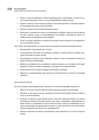 200   RELATÓRIO OE2013
      Políticas Sectoriais para 2013 e Recursos Financeiros




              Elevar os níveis de qualificação e melhorar significativamente a aprendizagem, em todos os cur-
               sos e níveis de educação e ensino, e a sua comparabilidade no espaço europeu;

              Garantir o acesso ao ensino especial e adequar a intervenção educativa e a resposta terapêutica
               às necessidades dos alunos e das suas famílias;

              Reforçar a aposta no ensino profissionalizante de jovens;

              Desenvolver e consolidar uma cultura de monitorização e avaliação a todos os níveis do sistema
               de ensino, assente no rigor, na responsabilização, na promoção e valorização do mérito e na
               deteção precoce de dificuldades de aprendizagem;

              Iniciar um processo sistemático de melhoria da formação inicial de docentes e de avaliação pré-
               via à sua entrada na carreira.

      Para o efeito, será implementado um conjunto extenso de medidas em áreas de intervenção diversas:

              Reorganização e racionalização dos currículos;

              Acompanhamento mais direto dos estudantes, introdução e revisão de planos e projetos asso-
               ciados à promoção do sucesso escolar;

              Racionalização da oferta de dupla certificação existente na rede de entidades formadoras do
               Sistema Nacional de Qualificações;

              Melhoria da articulação entre as entidades do sistema educativo e as do sistema de formação
               profissional, públicas, privadas e cooperativas, numa lógica de complementaridade;

              Desenvolvimento de um sistema integrado de informação e orientação;

              Melhoria da complementaridade entre percursos de reconhecimento e percursos de formação
               certificada.



      Administração Escolar

      No que diz respeito à Administração Escolar, mantém-se o compromisso estratégico assumido de:

              Melhorar os recursos humanos utilizando critérios exigentes de gestão e racionalização;

              Reordenar a rede escolar de ensino, garantindo uma rede de oferta pública coerente e aprovei-
               tando os recursos existentes;

              Continuar as reformas na administração escolar, onde para o efeito será adotado um conjunto
               de medidas em áreas de intervenção diversas, como sejam, a estabilidade e dignificação da pro-
               fissão docente, a racionalização da rede de oferta de ensino, através da estabilização do pro-
               cesso de organização dos agrupamentos de escola, e o desenvolvimento do ensino-pré-escolar,
               através do alargamento da rede e do seu aperfeiçoamento.

              Reforçar a autonomia das escolas, contratualizando maior autonomia com um maior número de
               escolas.
 
