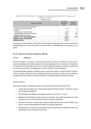 RELATÓRIO OE2013
                                                            Políticas Sectoriais para 2013 e Recursos Financeiros
                                                                                                                      203

    Quadro IV.12.4. Ensino Básico e Secundário e Administração Escolar (P012) – despesa por
                                     medidas do programa
                                              (milhões de euros)
                                                                                 Orçamento
                                                                                                    Estrutura
                               Estado, SFA e EPR                                 Ajustado de
                                                                                                    2013(%)
                                                                                    2013
Serviços Gerais da Administração Pública
- Cooperação económica externa                                                             12,7                 0,2
Educação
- Administração e regulamentação                                                          100,9               1,7
- Estabelecimentos de Ensino não Superior                                                5732,7              95,7
- Serviços Auxiliares de Ensino                                                           142,1               2,4
DESPESA TOTAL NÃO CONSOLIDADA                                                            5988,4             100,0
DESPESA TOTAL CONSOLIDADA                                                                5979,6         -
DESPESA EFETIVA                                                                          5979,6         -

No programa do Ensino Básico e Secundário e Administração Escolar salienta-se a medida referente aos
estabelecimentos de ensino não superior que absorve 95,7% da totalidade dos recursos afetos ao pro-
grama.



IV.13. Ciência e Ensino Superior (P013)

IV.13.1.          Políticas

No Ensino Superior e na Ciência, o compromisso do Governo centra-se em melhorar os índices de for-
mação da população jovem adulta portuguesa e de toda a população ativa, em estimular a competitivida-
de internacional da comunidade científica e em garantir melhores resultados no âmbito da transferência
de conhecimento científico e tecnologia entre os centros de I&D e o tecido empresarial.

A prossecução destes objetivos, estratégicos para o nosso futuro coletivo, na atual conjuntura socioeco-
nómica, e durante o período de apoio e assistência financeira internacional, implica uma maior eficiência
do Sistema de Ensino Público e do Sistema Científico e Tecnológico Nacional (SCTN) em Portugal.



Ensino Superior

As principais medidas a implementar durante o ano de 2013 na área do Ensino Superior são:

        Adoção de novas regras para o financiamento público do Ensino Superior, reforçando a aplica-
         ção de critérios de qualidade;

        Racionalização dos catálogos de formações, sobretudo ao nível dos 1.ºs ciclos;

        Medidas de racionalização da rede pública de instituições, para melhor ajustamento da oferta
         formativa à procura e às necessidades do país em quadros qualificados;

        Abertura de concurso, a financiar pelo Programa Operacional Potencial Humano (POPH), para
         apoio a cursos de especialização tecnológica nos institutos politécnicos;

        Aperfeiçoamento das regras de organização do apoio social direto aos estudantes e melhoria da
         coordenação entre os serviços de ação social;
 