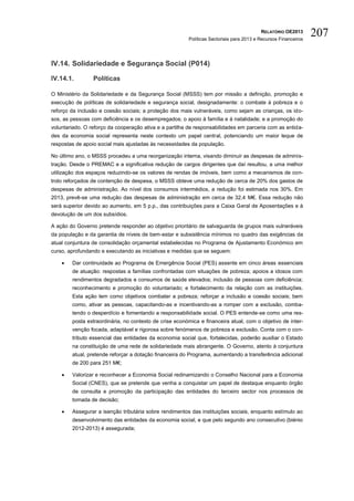 RELATÓRIO OE2013
                                                        Políticas Sectoriais para 2013 e Recursos Financeiros
                                                                                                                207

IV.14. Solidariedade e Segurança Social (P014)

IV.14.1.         Políticas

O Ministério da Solidariedade e da Segurança Social (MSSS) tem por missão a definição, promoção e
execução de políticas de solidariedade e segurança social, designadamente: o combate à pobreza e o
reforço da inclusão e coesão sociais; a proteção dos mais vulneráveis, como sejam as crianças, os ido-
sos, as pessoas com deficiência e os desempregados; o apoio à família e à natalidade; e a promoção do
voluntariado. O reforço da cooperação ativa e a partilha de responsabilidades em parceria com as entida-
des da economia social representa neste contexto um papel central, potenciando um maior leque de
respostas de apoio social mais ajustadas às necessidades da população.

No último ano, o MSSS procedeu a uma reorganização interna, visando diminuir as despesas de adminis-
tração. Desde o PREMAC e a significativa redução de cargos dirigentes que daí resultou, a uma melhor
utilização dos espaços reduzindo-se os valores de rendas de imóveis, bem como a mecanismos de con-
trolo reforçados de contenção de despesa, o MSSS obteve uma redução de cerca de 20% dos gastos de
despesas de administração. Ao nível dos consumos intermédios, a redução foi estimada nos 30%. Em
2013, prevê-se uma redução das despesas de administração em cerca de 32,4 M€. Essa redução não
será superior devido ao aumento, em 5 p.p., das contribuições para a Caixa Geral de Aposentações e à
devolução de um dos subsídios.

A ação do Governo pretende responder ao objetivo prioritário de salvaguarda de grupos mais vulneráveis
da população e da garantia de níveis de bem-estar e subsistência mínimos no quadro das exigências da
atual conjuntura de consolidação orçamental estabelecidas no Programa de Ajustamento Económico em
curso, aprofundando e executando as iniciativas e medidas que se seguem:

       Dar continuidade ao Programa de Emergência Social (PES) assente em cinco áreas essenciais
        de atuação: respostas a famílias confrontadas com situações de pobreza; apoios a idosos com
        rendimentos degradados e consumos de saúde elevados; inclusão de pessoas com deficiência;
        reconhecimento e promoção do voluntariado; e fortalecimento da relação com as instituições.
        Esta ação tem como objetivos combater a pobreza; reforçar a inclusão e coesão sociais; bem
        como, ativar as pessoas, capacitando-as e incentivando-as a romper com a exclusão, comba-
        tendo o desperdício e fomentando a responsabilidade social. O PES entende-se como uma res-
        posta extraordinária, no contexto de crise económica e financeira atual, com o objetivo de inter-
        venção focada, adaptável e rigorosa sobre fenómenos de pobreza e exclusão. Conta com o con-
        tributo essencial das entidades da economia social que, fortalecidas, poderão auxiliar o Estado
        na constituição de uma rede de solidariedade mais abrangente. O Governo, atento à conjuntura
        atual, pretende reforçar a dotação financeira do Programa, aumentando a transferência adicional
        de 200 para 251 M€;

       Valorizar e reconhecer a Economia Social redinamizando o Conselho Nacional para a Economia
        Social (CNES), que se pretende que venha a conquistar um papel de destaque enquanto órgão
        de consulta e promoção da participação das entidades do terceiro sector nos processos de
        tomada de decisão;

       Assegurar a isenção tributária sobre rendimentos das instituições sociais, enquanto estímulo ao
        desenvolvimento das entidades da economia social, e que pelo segundo ano consecutivo (biénio
        2012-2013) é assegurada;
 