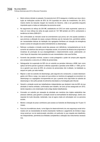 208   RELATÓRIO OE2013
      Políticas Sectoriais para 2013 e Recursos Financeiros




              Muito embora retirada no passado, foi possível já em 2012 assegurar a medida que visa a devo-
               lução às instituições sociais de 50% do IVA suportado em obras de investimento. Em 2013,
               mesmo dentro da reduzida margem de manobra do Governo, volta a ser garantida enquanto
               importante apoio a todas as instituições da economia social;

              No seguimento do reforço de 254 M€, estabelecido em 2012 em sede orçamental, opera-se a
               mais um novo reforço da verba da ação social em 16,7 M€ também em 2013, contrariando a
               tendência do triénio 2009-2011;

              Dar continuidade ao mercado social de arrendamento que provou ser uma aposta acertada e
               que promove a utilização de casas a preços inferiores aos do mercado livre, permitindo satisfa-
               zer necessidades básicas de habitação dos agregados familiares em situação de emergência
               social e outras em situação de sobre endividamento ou desemprego;

              Reforçar a proteção e inclusão social das pessoas com deficiência, nomeadamente por via do
               aumento da cobertura dos serviços e respostas sociais, do aumento da eficácia dos programas e
               iniciativas de promoção da sua empregabilidade e desenvolvimento social, potenciando um
               maior leque de respostas mais ajustadas às suas necessidades e das suas famílias;

              Aumento das pensões mínimas, sociais e rurais protegendo o poder de compra pelo segundo
               ano consecutivo a cerca de um milhão de pensionistas;

              Salvaguardar da suspensão de 90% de um subsídio as pensões inferiores a 600€, bem como
               aplicar de forma parcial e gradual a referida suspensão a pensões entre 600€ e 1.100€, por for-
               ma a garantir que cerca de 95% do universo de pensionistas não é afetado, na totalidade ou
               sequer em parte, por esta medida;

              Majorar o valor do subsídio de desemprego, pelo segundo ano consecutivo, a casais desempre-
               gados com filhos a cargo, nos casos em que ambos os membros do agregado se encontrem no
               desemprego ou a agregados monoparentais em que o parente único seja titular do subsídio de
               desemprego e não aufira pensão de alimentos decretada ou homologada pelo tribunal;

              Garantir a proteção social aos trabalhadores independentes que declarem mais de 80% da sua
               atividade à mesma entidade, confrontados sem trabalho, tal como já fora assegurado em 2012,
               dando resposta a uma reclamação muito antiga destes trabalhadores;

              Conceder um subsídio por cessação de atividade aos membros dos órgãos estatutários das
               pessoas coletivas, para garantir a proteção social na eventualidade de desemprego, dando uma
               resposta há muito discutida, reclamada, mas só agora criada em articulação com os parceiros
               sociais;

              Manter a redução do prazo contributivo para acesso ao Subsídio de Desemprego de 15 para 12
               meses;

              Face às circunstâncias atuais, numa lógica de desenvolvimento de uma segurança social sinto-
               nizada com as necessidades do tecido empresarial, facilita-se o pagamento de dívidas à segu-
               rança social por via da reestruturação voluntária, em particular no que respeita aos trabalhado-
               res independentes, permitindo às entidades competentes a utilização dos instrumentos necessá-
               rios.
 