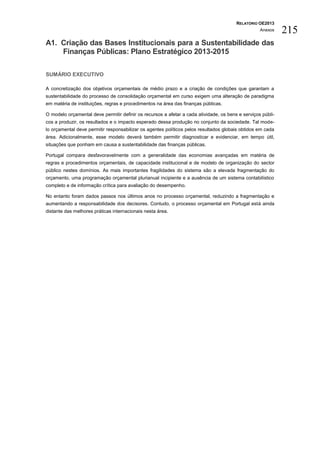 RELATÓRIO OE2013
                                                                                                   Anexos    215
A1. Criação das Bases Institucionais para a Sustentabilidade das
    Finanças Públicas: Plano Estratégico 2013-2015

SUMÁRIO EXECUTIVO

A concretização dos objetivos orçamentais de médio prazo e a criação de condições que garantam a
sustentabilidade do processo de consolidação orçamental em curso exigem uma alteração de paradigma
em matéria de instituições, regras e procedimentos na área das finanças públicas.

O modelo orçamental deve permitir definir os recursos a afetar a cada atividade, os bens e serviços públi-
cos a produzir, os resultados e o impacto esperado dessa produção no conjunto da sociedade. Tal mode-
lo orçamental deve permitir responsabilizar os agentes políticos pelos resultados globais obtidos em cada
área. Adicionalmente, esse modelo deverá também permitir diagnosticar e evidenciar, em tempo útil,
situações que ponham em causa a sustentabilidade das finanças públicas.

Portugal compara desfavoravelmente com a generalidade das economias avançadas em matéria de
regras e procedimentos orçamentais, de capacidade institucional e de modelo de organização do sector
público nestes domínios. As mais importantes fragilidades do sistema são a elevada fragmentação do
orçamento, uma programação orçamental plurianual incipiente e a ausência de um sistema contabilístico
completo e de informação crítica para avaliação do desempenho.

No entanto foram dados passos nos últimos anos no processo orçamental, reduzindo a fragmentação e
aumentando a responsabilidade dos decisores. Contudo, o processo orçamental em Portugal está ainda
distante das melhores práticas internacionais nesta área.
 