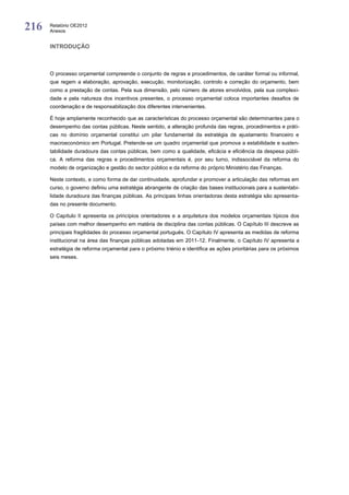 216   Relatório OE2012
      Anexos


      INTRODUÇÃO



      O processo orçamental compreende o conjunto de regras e procedimentos, de caráter formal ou informal,
      que regem a elaboração, aprovação, execução, monitorização, controlo e correção do orçamento, bem
      como a prestação de contas. Pela sua dimensão, pelo número de atores envolvidos, pela sua complexi-
      dade e pela natureza dos incentivos presentes, o processo orçamental coloca importantes desafios de
      coordenação e de responsabilização dos diferentes intervenientes.

      É hoje amplamente reconhecido que as características do processo orçamental são determinantes para o
      desempenho das contas públicas. Neste sentido, a alteração profunda das regras, procedimentos e práti-
      cas no domínio orçamental constitui um pilar fundamental da estratégia de ajustamento financeiro e
      macroeconómico em Portugal. Pretende-se um quadro orçamental que promova a estabilidade e susten-
      tabilidade duradoura das contas públicas, bem como a qualidade, eficácia e eficiência da despesa públi-
      ca. A reforma das regras e procedimentos orçamentais é, por seu turno, indissociável da reforma do
      modelo de organização e gestão do sector público e da reforma do próprio Ministério das Finanças.

      Neste contexto, e como forma de dar continuidade, aprofundar e promover a articulação das reformas em
      curso, o governo definiu uma estratégia abrangente de criação das bases institucionais para a sustentabi-
      lidade duradoura das finanças públicas. As principais linhas orientadoras desta estratégia são apresenta-
      das no presente documento.

      O Capítulo II apresenta os princípios orientadores e a arquitetura dos modelos orçamentais típicos dos
      países com melhor desempenho em matéria de disciplina das contas públicas. O Capítulo III descreve as
      principais fragilidades do processo orçamental português. O Capítulo IV apresenta as medidas de reforma
      institucional na área das finanças públicas adotadas em 2011-12. Finalmente, o Capítulo IV apresenta a
      estratégia de reforma orçamental para o próximo triénio e identifica as ações prioritárias para os próximos
      seis meses.
 