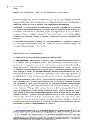 218   Relatório OE2012
      Anexos


      O PROCESSO ORÇAMENTAL PORTUGUÊS: PRINCIPAIS FRAGILIDADES



      Não obstante os progressos realizados nos últimos anos, o atual quadro orçamental português está ainda
      longe dos modelos orçamentais orientados para a promoção da estabilidade e sustentabilidade duradoura
      das finanças públicas, bem como da qualidade, eficiência e eficácia da despesa pública.

      Efetivamente, o processo orçamental português padece de importantes fragilidades, que são conhecidas
                                                             15.
      e se encontram amplamente documentadas                       Em termos genéricos, o processo orçamental português é
      caracterizado por mecanismos de planeamento assentes numa lógica de fluxos de caixa, anualidade e
      ausência de enfoque nos resultados a alcançar. Por seu turno, os mecanismos de controlo e prestação de
      contas são muito detalhados, baseados na legalidade e regularidade da despesa, com excessiva carga
      burocrática.

      As fragilidades mais importantes do sistema são a elevada fragmentação do orçamento, a ausência de
      uma efetiva programação orçamental plurianual e a ausência de um sistema contabilístico completo e de
      informação crítica para avaliação do desempenho.




      Fragmentação do processo orçamental

      A fragmentação do processo orçamental manifesta-se em diferentes planos.

      No plano metodológico, há a considerar as diferenças entre a ótica da contabilidade nacional e a ótica
      da contabilidade pública. A contabilidade nacional - ótica relevante para o apuramento das contas no
      quadro europeu e, designadamente para aferir o cumprimento dos requisitos no âmbito do Pacto de Esta-
      bilidade e Crescimento - assenta num princípio de especialização do exercício (“accrual”), considerando
      por esta via os compromissos assumidos no exercício. Assenta igualmente numa classificação das enti-
      dades em função da natureza das atividades que exercem (mercantis ou não mercantis). Por seu turno, a
      contabilidade pública, utilizada na elaboração do Orçamento do Estado, na execução orçamental e na
                                                                                                                                        16
      prestação de contas por parte das diferentes entidades públicas, assenta numa ótica de fluxos de caixa.

      No plano organizacional, há a considerar a fragmentação orgânica na própria contabilidade pública. A
      elaboração e execução do orçamento e a prestação de contas não são centralizados a nível dos Ministé-
      rios. A Administração Central é constituída por quase 465 entidades repartidas em serviços integrados,
      sem autonomia financeira e financiados essencialmente pelo Orçamento do Estado, e em Serviços e
      Fundos Autónomos (SFA), que detêm autonomia financeira e são financiados por transferências do
      Orçamento do Estado e por receitas próprias. Esta situação obriga o Ministério das Finanças a manter
      várias centenas de interlocutores, tornando também aqui difícil manter em tempo real uma visão global e
      analítica do orçamento e impedindo um controlo orçamental eficaz. A situação é agravada pelo facto de
      muitas entidades submeterem mais do que um orçamento (por exemplo, os Fundos e Serviços Autóno-
      mos submetem o chamado “orçamento privativo” e um orçamento relativo à aplicação em despesa da
      transferência que recebem do Orçamento do Estado). No total, são submetidos ao Ministério das Finan-
      ças mais de 600 orçamentos para análise e validação (Quadro 1).



      15
         Vejam-se, por exemplo, Relatório do Grupo de Trabalho para a revisão da Lei de Enquadramento Orçamental, Julho de 2010,
      http://www.min-financas.pt; e OCDE (2008), Avaliação do processo orçamental em Portugal, http://www.dgo.pt; ECORDEP (2001),
      Relatório da Estrutura de Coordenação para a Reforma da Despesa Pública, Ministério das Finanças, Setembro de 2001.
      16
         Até 2011, a contabilidade pública assentava também numa lógica de classificação das entidades em função do seu regime jurídico,
      excluindo assim do universo do sector público as entidades publicas empresariais, empresas públicas e outras como as fundações. Esta
      situação gerou diferenças muito expressivas entre os resultados orçamentais em contabilidade pública e em contabilidade nacional,
      afetando a transparência das contas públicas e dificultando o controlo orçamental em tempo real. A alteração da LEO, em maio de 2011,
      consagrou normas que promoveram uma considerável aproximação dos dois universos.
 