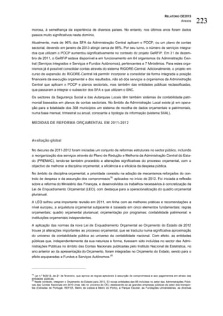RELATÓRIO OE2013
                                                                                                                          Anexos      223
morosa, à semelhança da experiência de diversos países. No entanto, nos últimos anos foram dados
passos muito significativos neste domínio.

Atualmente, mais de 96% dos SFA da Administração Central aplicam o POCP, ou um plano de contas
sectorial, devendo em janeiro de 2013 atingir cerca de 98%. Por seu turno, o número de serviços integra-
dos que utilizam o POCP aumentou significativamente no contexto do projeto GeRFiP. Em 31 de dezem-
bro de 2011, o GeRFiP estava disponível e em funcionamento em 64 organismos da Administração Cen-
tral (Serviços integrados e Serviços e Fundos Autónomos), pertencentes a 7 Ministérios. Para estes orga-
nismos já é possível consolidar contas através do sistema RIGORE-Central. Adicionalmente, o projeto em
curso de expansão do RIGORE-Central irá permitir incorporar e consolidar de forma integrada a posição
financeira da execução orçamental e dos resultados, não só dos serviços e organismos da Administração
Central que aplicam o POCP e planos sectoriais, mas também das entidades públicas reclassificadas,
que passaram a integrar o subsector dos SFA e que utilizam o SNC.

Os sectores da Segurança Social e das Autarquias Locais têm também sistemas de contabilidade patri-
monial baseados em planos de contas sectoriais. No âmbito da Administração Local existe já em opera-
ção para a totalidade dos 308 municípios um sistema de recolha de dados orçamentais e patrimoniais,
numa base mensal, trimestral ou anual, consoante a tipologia da informação (sistema SIIAL).

MEDIDAS DE REFORMA ORÇAMENTAL EM 2011-2012



Avaliação global

No decurso de 2011-2012 foram iniciadas um conjunto de reformas estruturais no sector público, incluindo
a reorganização dos serviços através do Plano de Redução e Melhoria da Administração Central do Esta-
do (PREMAC), tendo-se também procedido a alterações significativas do processo orçamental, com o
objectivo de melhorar a disciplina orçamental, a eficiência e a eficácia da despesa pública.

No âmbito da disciplina orçamental, a prioridade consistiu na adoção de mecanismos reforçados do con-
                                                                19,
trolo de despesa e da assunção dos compromissos                       aplicados no início de 2012. Foi iniciada a reflexão
sobre a reforma do Ministério das Finanças, e desenvolvidos os trabalhos necessários à concretização da
Lei de Enquadramento Orçamental (LEO), com destaque para a operacionalização do quadro orçamental
plurianual.

A LEO sofreu uma importante revisão em 2011, em linha com as melhores práticas e recomendações a
nível europeu, a arquitetura orçamental subjacente é baseada em cinco elementos fundamentais: regras
orçamentais; quadro orçamental plurianual; orçamentação por programas; contabilidade patrimonial; e
instituições orçamentais independentes.

A aplicação das normas da nova Lei de Enquadramento Orçamental ao Orçamento do Estado de 2012
trouxe já alterações importantes ao processo orçamental, que se traduziu numa significativa aproximação
do universo da contabilidade pública ao universo da contabilidade nacional. Com efeito, as entidades
públicas que, independentemente da sua natureza e forma, tivessem sido incluídas no sector das Admi-
nistrações Públicas no âmbito das Contas Nacionais publicadas pelo Instituto Nacional de Estatística, no
ano anterior ao da apresentação do Orçamento, foram integradas no Orçamento do Estado, sendo para o
                                                                20
efeito equiparadas a Fundos e Serviços Autónomos.




19
   Lei n.º 8/2012, de 21 de fevereiro, que aprova as regras aplicáveis à assunção de compromissos e aos pagamentos em atraso das
entidades públicas.
20
   Neste contexto, integram o Orçamento do Estado para 2012, 53 novas entidades das 65 incluídas no setor das Administrações Públi-
cas das Contas Nacionais em 2010 (mas não no universo do OE), destacando-se as grandes empresas públicas do setor dos transpor-
tes (Estradas de Portugal, REFER, Metro de Lisboa e Metro do Porto), a Parque Escolar, as Fundações Universitárias, as diversas
 