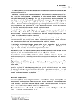 RELATÓRIO OE2013
                                                                                                       Anexos    225
Finanças um modelo de controlo orçamental assente na responsabilização dos Ministérios Sectoriais pela
execução do seu orçamento.

Cada Ministro é responsável pelo estrito cumprimento dos limites orçamentais fixados no respetivo Minis-
tério, cabendo-lhe, designadamente, a responsabilidade de corrigir eventuais desvios. O exercício desta
responsabilidade individual de cada Ministro, bem como da responsabilidade de controlo global das con-
tas públicas por parte do Ministério das Finanças, é dificultado pela elevada fragmentação do processo
orçamental. Com o objectivo de mitigar esta dificuldade de controlo, cada Ministro designou, interlocutores
políticos e técnicos (coordenadores dos programas orçamentais) para o acompanhamento e controlo da
execução orçamental junto do Ministério das Finanças. Este processo permitiu uma redução significativa
do impacto da fragmentação orçamental no plano do controlo orçamental.

Neste sentido foi promovido o reforço do papel dos coordenadores dos programas orçamentais através do
                                                                      22
Decreto-Lei de Execução do Orçamento do Estado de 2012 , com vista à aplicação do processo de
acompanhamento e controlo da execução orçamental dos programas envolvendo o Ministério das Finan-
ças e os Coordenadores dos Programas Orçamentais.

Passaram a ter lugar reuniões regulares de periodicidade mensal entre o Ministério das Finanças e os
Ministérios Sectoriais, quer ao nível técnico (entre os coordenadores e a Direção-Geral do Orçamento)
quer ao nível político (interlocutores políticos e o Secretário de Estado do Orçamento).

Ainda no âmbito do controlo orçamental da despesa pública, em 2012 foi publicada a Lei dos Compromis-
                                                   23                             24
sos e dos Pagamentos em Atraso (LCPA)                   e respectiva regulamentação , com a definição de novas
regras em matéria de controlo de compromissos e pagamentos em atraso.

A implementação da LCPA constitui um elemento essencial para impedir a imprudente assunção de com-
promissos por parte das entidades e a acumulação de novos pagamentos em atraso.

Os procedimentos previstos na LCPA são aplicados por todas as entidades públicas que integram o perí-
metro de consolidação das Administrações Públicas em contabilidade nacional e ainda pelos Hospitais,
EPE.

O princípio-chave do modelo de controlo dos compromissos e pagamentos em atraso, previsto na LCPA,
é o de que a execução orçamental não pode em nenhum momento conduzir à acumulação de pagamen-
tos em atraso.

O sistema de controlo da despesa pública deixou de estar centrado nos pagamentos, para estar focaliza-
do na assunção de compromissos pelas entidades públicas face à dotação orçamental anual. O controlo é
“antecipado” para o momento da assunção do compromisso, pois é nesse momento que se incorre em
despesa, não havendo alternativa ao pagamento.



Conselho de Finanças Públicas

No decurso de 2011 foi criado um órgão independente – o Conselho das Finanças Públicas (CFP) – cuja
missão consiste em pronunciar-se sobre os objetivos e cenários orçamentais, a sustentabilidade das
contas públicas e o cumprimento das regras relativas ao saldo orçamental, à despesa da administração
central e ao endividamento das Regiões Autónomas e Autarquias Locais.

A nomeação dos membros do Conselho Superior do CFP ocorreu no início de 2012 pelo que o Conselho
iniciou a sua atividade nos primeiros meses de 2012.




22
     Decreto-Lei n.º 32/2012, de 13 de fevereiro
23
     Lei n.º8/2012, de 21 de fevereiro
24
     Decreto-Lei n.º 127/2012, de 19 de Junho.
 
