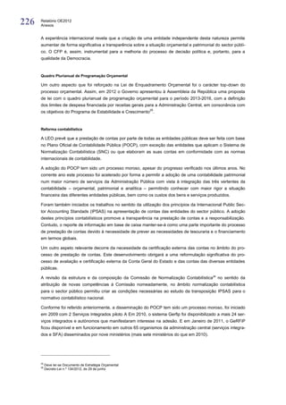 226   Relatório OE2012
      Anexos


      A experiência internacional revela que a criação de uma entidade independente desta natureza permite
      aumentar de forma significativa a transparência sobre a situação orçamental e patrimonial do sector públi-
      co. O CFP é, assim, instrumental para a melhoria do processo de decisão política e, portanto, para a
      qualidade da Democracia.



      Quadro Plurianual de Programação Orçamental

      Um outro aspecto que foi reforçado na Lei de Enquadramento Orçamental foi o carácter top-down do
      processo orçamental. Assim, em 2012 o Governo apresentou à Assembleia da República uma proposta
      de lei com o quadro plurianual de programação orçamental para o período 2013-2016, com a definição
      dos limites de despesa financiada por receitas gerais para a Administração Central, em consonância com
                                                              25
      os objetivos do Programa de Estabilidade e Crescimento .



      Reforma contabilística

      A LEO prevê que a prestação de contas por parte de todas as entidades públicas deve ser feita com base
      no Plano Oficial de Contabilidade Pública (POCP), com exceção das entidades que aplicam o Sistema de
      Normalização Contabilística (SNC) ou que elaboram as suas contas em conformidade com as normas
      internacionais de contabilidade.

      A adoção do POCP tem sido um processo moroso, apesar do progresso verificado nos últimos anos. No
      corrente ano este processo foi acelerado por forma a permitir a adoção de uma contabilidade patrimonial
      num maior número de serviços da Administração Pública com vista à integração das três vertentes da
      contabilidade – orçamental, patrimonial e analítica – permitindo conhecer com maior rigor a situação
      financeira das diferentes entidades públicas, bem como os custos dos bens e serviços produzidos.

      Foram também iniciados os trabalhos no sentido da utilização dos princípios da Internacional Public Sec-
      tor Accounting Standads (IPSAS) na apresentação de contas das entidades do sector público. A adoção
      destes princípios contabilísticos promove a transparência na prestação de contas e a responsabilização.
      Contudo, o reporte de informação em base de caixa manter-se-á como uma parte importante do processo
      de prestação de contas devido à necessidade de prever as necessidades de tesouraria e o financiamento
      em termos globais.

      Um outro aspeto relevante decorre da necessidade da certificação externa das contas no âmbito do pro-
      cesso de prestação de contas. Este desenvolvimento obrigará a uma reformulação significativa do pro-
      cesso de avaliação e certificação externa da Conta Geral do Estado e das contas das diversas entidades
      públicas.

      A revisão da estrutura e da composição da Comissão de Normalização Contabilística26 no sentido da
      atribuição de novas competências à Comissão nomeadamente, no âmbito normalização contabilística
      para o sector público permitiu criar as condições necessárias ao estudo da transposição IPSAS para o
      normativo contabilístico nacional.

      Conforme foi referido anteriormente, a disseminação do POCP tem sido um processo moroso, foi iniciado
      em 2009 com 2 Serviços Integrados piloto A Em 2010, o sistema Gerfip foi disponibilizado a mais 24 ser-
      viços integrados e autónomos que manifestaram interesse na adesão. E em Janeiro de 2011, o GeRFiP
      ficou disponível e em funcionamento em outros 65 organismos da administração central (serviços integra-
      dos e SFA) disseminados por nove ministérios (mais sete ministérios do que em 2010).




      25
           Deve ler-se Documento de Estratégia Orçamental
      26
           Decreto-Lei n.º 134/2012, de 29 de junho
 