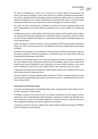 RELATÓRIO OE2013
                                                                                                     Anexos   227
Em Julho de 2012atingiu-se o número de 151 serviços com o sistema Gerfip em funcionamento, dos
quais 133 são Serviços integrados. A este número acrescem 12 entidades do Ministério da Defesa Nacio-
nal a utilizar a aplicação SIG-DN (configuração específica de SAP para o MDN, usando as mesmas adap-
tações para Portugal em uso no Gerfip). Relativamente ao SIG-DN e Gerfip, existe um acordo de partilha
de desenvolvimentos entre os dois sistemas numa ótica de otimização dos recursos do Estado.

Em Jan