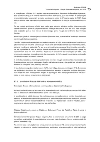 RELATÓRIO OE2013
                                              Economia Portuguesa: Evolução Recente e Perspetivas para 2013   25
A projeção para o PIB em 2013 revê em baixa a apresentada no Documento de Estratégia Orçamental.
Esta revisão resulta quer do contexto internacional mais desfavorável, quer das medidas de consolidação
orçamental tomadas para cumprir as metas acordadas no âmbito do 5.º exame regular do PAEF. Estas
têm um impacto mais acentuado no consumo privado, na sequência da redução do rendimento disponí-
vel.

No que respeita ao consumo privado, após muitos anos a crescer acima do produto, esta componente
deverá continuar a ajustar-se, projetando-se uma contração adicional de 2,2% em 2013. Esta evolução
está associada, quer ao nível elevado de desemprego, quer à redução do rendimento disponível das
famílias.

Por sua vez, prevê-se uma redução do consumo público em 3,5%, que resulta de um esforço deliberado
de diminuição da despesa pública.

Também o investimento apresentará uma evolução negativa de 4,2%, apesar de se esperar uma diminui-
ção menor do que em 2012. Esta evolução resulta tanto da redução estimada do investimento público,
como do investimento residencial. Por seu turno, o investimento empresarial deverá registar uma melho-
ria. As exportações de bens e serviços deverão apresentar um comportamento favorável, apesar de
desacelerarem face aos anos anteriores. Projeta-se um crescimento das exportações em 3,6%. Este
crescimento, associado à redução prevista das importações de 1,4%, deverá traduzir-se na continuação
da redução do défice da balança comercial.

A evolução projetada da procura agregada implica uma nova redução substancial das necessidades de
financiamento da economia portuguesa. O défice da balança corrente e de capital terá sido eliminado
tornando-se o respetivo saldo positivo já em 2013.

A taxa de desemprego deverá situar-se em 16,4%, mais 0,9 p.p. do que o previsto para 2012. O processo
de ajustamento económico tem como consequência uma alteração na estrutura produtiva portuguesa,
mais focado nos bens transacionáveis dirigidos às exportações. Esta reafectação de recursos está asso-
ciada, no curto-prazo, a um aumento do desemprego.



I.2.3. Análise de Riscos do Cenário Macroeconómico

Principais Riscos Internacionais com Impacto na Economia Portuguesa

Em termos internacionais, os principais riscos estão associados à intensificação da crise da dívida sobe-
rana na área do euro e à elevada incerteza quanto à sua resolução.

A possibilidade de subida do preço das matérias-primas, nomeadamente do petróleo (associado, por
exemplo, ao agravamento de tensões geopolíticas no Médio Oriente) e dos produtos alimentares, constitui
igualmente um fator de risco acrescido tendo em conta o seu impacto sobre a taxa de inflação e, conse-
quentemente, sobre o rendimento disponível real das famílias.



Riscos Relacionados com as Hipóteses Externas: Preço do Petróleo, Taxa de Juro e
Procura Externa

Consideraram-se três tipos de choques exógenos, face ao cenário base: um aumento de 20% no preço
do petróleo, uma trajetória de taxas de juro de curto prazo mais elevada em 1 p.p. e uma diminuição da
procura externa em 1 p.p..

No primeiro caso, a simulação revela uma quebra mais acentuada do PIB, com o correspondente impacto
negativo no mercado de trabalho. Adicionalmente, assiste-se a uma deterioração do saldo da balança
 