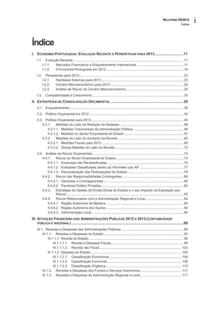 RELATÓRIO OE2013
                                                                                                                                                     Índice
                                                                                                                                                               i


Índice
I. ECONOMIA PORTUGUESA: EVOLUÇÃO RECENTE E PERSPETIVAS PARA 2013 ............................ 11
    I.1.      Evolução Recente ...................................................................................................................... 11
           I.1.1.   Mercados Financeiros e Enquadramento Internacional .................................................. 11
           I.1.2.   A Economia Portuguesa em 2012................................................................................... 14
    I.2.      Perspetivas para 2013 ............................................................................................................... 23
           I.2.1.   Hipóteses Externas para 2013 ........................................................................................ 23
           I.2.2.   Cenário Macroeconómico para 2013 .............................................................................. 24
           I.2.3.   Análise de Riscos do Cenário Macroeconómico ............................................................. 25
    I.3.      Competitividade e Crescimento ................................................................................................. 30
II. ESTRATÉGIA DE CONSOLIDAÇÃO ORÇAMENTAL ....................................................................... 39
    II.1. Enquadramento ......................................................................................................................... 39
    II.2. Política Orçamental em 2012 ..................................................................................................... 42
    II.3. Política Orçamental para 2013................................................................................................... 45
         II.3.1. Medidas do Lado da Redução de Despesa .................................................................... 48
              II.3.1.1. Medidas Transversais da Administração Pública ...................................................... 48
              II.3.1.2. Medidas no Sector Empresarial do Estado ............................................................... 57
         II.3.2. Medidas do Lado do Aumento da Receita ...................................................................... 60
              II.3.2.1. Medidas Fiscais para 2013........................................................................................ 60
              II.3.2.2. Outras Medidas do Lado da Receita ......................................................................... 73
    II.4. Análise de Riscos Orçamentais ................................................................................................. 73
         II.4.1. Riscos do Sector Empresarial do Estado ........................................................................ 73
              II.4.1.1. Empresas não Reclassificadas ................................................................................. 74
              II.4.1.2. Entidades Classificadas dentro do Perímetro das AP ............................................... 77
              II.4.1.3. Racionalização das Participações do Estado ............................................................ 79
         II.4.2. Riscos das Responsabilidades Contingentes ................................................................. 80
              II.4.2.1. Garantias e Contragarantias ..................................................................................... 80
              II.4.2.2. Parcerias Público Privadas........................................................................................ 82
         II.4.3. Estratégia de Gestão da Dívida Direta do Estado e o seu Impacto na Exposição aos
                     Riscos ............................................................................................................................. 83
         II.4.4. Riscos Relacionados com a Administração Regional e Local ......................................... 84
              II.4.4.1. Região Autónoma da Madeira ................................................................................... 84
              II.4.4.2. Região Autónoma dos Açores ................................................................................... 84
              II.4.4.3. Administração Local .................................................................................................. 85
III. SITUAÇÃO FINANCEIRA DAS ADMINISTRAÇÕES PÚBLICAS 2012 E 2013 (CONTABILIDADE
     PÚBLICA E NACIONAL) ............................................................................................................. 89

    III.1. Receitas e Despesas das Administrações Públicas .................................................................. 89
         III.1.1. Receitas e Despesas do Estado ..................................................................................... 93
              III.1.1.1. Receita do Estado ..................................................................................................... 95
                   III.1.1.1.1. Receita e Despesa Fiscais ............................................................................. 95
                   III.1.1.1.2. Receita não Fiscal ........................................................................................ 103
              III.1.1.2. Despesa do Estado ................................................................................................. 104
                   III.1.1.2.1. Classificação Económica.............................................................................. 104
                   III.1.1.2.2. Classificação Funcional ................................................................................ 109
                   III.1.1.2.3. Classificação Orgânica ................................................................................. 110
         III.1.2. Receitas e Despesas dos Fundos e Serviços Autónomos ............................................ 111
         III.1.3. Receitas e Despesas da Administração Regional e Local ............................................ 117
 