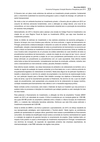RELATÓRIO OE2013
                                                Economia Portuguesa: Evolução Recente e Perspetivas para 2013   33
O Governo tem um plano muito ambicioso de estímulo ao investimento privado produtivo, fundamental
para o crescimento sustentável da economia portuguesa e para a criação de emprego, em particular no
sector transacionável.

De modo a criar um ambiente favorável ao investimento privado, o Governo pôs em prática em 2012 um
conjunto de reformas estruturais fundamentais, como a alteração ao código laboral, uma nova lei da
concorrência, um novo código de insolvência, licenciamento industrial zero e a promoção da concorrência
em sectores mais protegidos.

Adicionalmente, em 2013 o Governo está a planear uma revisão do Código Fiscal do Investimento e da
criação de um novo Regime Fiscal de Apoio ao Investimento (RFAI), que seja mais favorável ao
investimento produtivo.

Ainda no âmbito do estímulo do investimento e dos sectores produtivos da economia portuguesa, o
Governo irá lançar uma nova iniciativa para reformar, de forma profunda, o regime de licenciamento em
Portugal, promovendo a desburocratização e reduzindo os custos de contexto. Os objetivos passam pela
simplificação, redução e desmaterialização de todos os procedimentos de licenciamento na economia por
forma a reduzir as barreiras ao investimento e ao bom funcionamento da economia. Entre as medidas da
nova iniciativa está o lançamento de um processo de análise sistemática do custo benefício de todos os
procedimentos burocráticos de licenciamento, o estudo da criação de uma regra do tipo “one-in, one-out”
através da qual apenas se permite a criação de um novo procedimento administrativo se for ao mesmo
tempo eliminado um procedimento ou procedimentos com um custo equivalente. Esta reforma incidirá
sobre todos os tipos de licenciamento, nomeadamente nas áreas da construção, ambiente, indústria, bem
como o licenciamento ao nível comercial, turístico, pecuária, florestal e marítimo.

Esta reforma recairá, também, nas áreas transversais do ambiente e do ordenamento do território com a
revisão do regime de avaliação de impacto ambiental, já no final deste ano, e com a reforma profunda do
enquadramento legislativo do ordenamento do território. Nesta área afigura-se de particular importância o
trabalho a desenvolver no domínio do cadastro da propriedade e nos domínios da reestruturação fundiá-
ria, com particular impacto para a floresta. Este trabalho converge nos objetivos e ferramentas com a
bolsa de terras, cuja lei foi recentemente aprovada no Parlamento. No domínio do mar, a par da simplifi-
cação de procedimentos, será apresentada uma proposta de lei de ordenamento do espaço marítimo,
condição necessária para licenciamentos mais céleres e com a necessária segurança jurídica.

Neste combate contra a burocracia, será criado o Gabinete de Apoio ao Investidor que visa promover e
acelerar todos os processos e intenções de investimento que estejam parados ou sem resolução há mais
de doze meses.

Para potenciar o financiamento do investimento, a utilização da linha de empréstimo “Investe QREN”
estará, em 2013, em velocidade de cruzeiro. A linha é constituída por um montante global de 1.000 M€,
dos quais 500 M€ provêm do empréstimo celebrado entre o Estado e o Banco Europeu de Investimento
(BEI), e o restante das instituições bancárias aderentes. Estima-se que esta linha possa estimular o
investimento empresarial até 5.000 M€.

Ainda no âmbito do QREN, e de forma a potenciar o aproveitamento, em 2013, do reforço resultante da
sua reprogramação estratégica, será implementado o “Guichet aberto”. Neste regime, as candidaturas
poderão ser apresentadas em qualquer altura, garantindo maior acesso e previsibilidade ao financiamento
comunitário. As medidas de simplificação incluem ainda a conversão do incentivo reembolsável em capital
e a abolição da exigência de garantia bancária no encerramento de projetos. Estas medidas terão um
impacto muito positivo no apoio e dinamização do investimento empresarial em Portugal, nomeadamente
nos domínios da inovação, da expansão da capacidade produtiva das empresas exportadoras, da
internacionalização, e das PME radicadas nas regiões mais pobres.
 