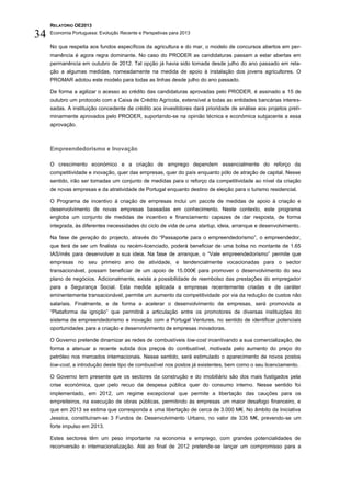 RELATÓRIO OE2013

34   Economia Portuguesa: Evolução Recente e Perspetivas para 2013

     No que respeita aos fundos específicos da agricultura e do mar, o modelo de concursos abertos em per-
     manência é agora regra dominante. No caso do PRODER as candidaturas passam a estar abertas em
     permanência em outubro de 2012. Tal opção já havia sido tomada desde julho do ano passado em rela-
     ção a algumas medidas, nomeadamente na medida de apoio à instalação dos jovens agricultores. O
     PROMAR adotou este modelo para todas as linhas desde julho do ano passado.

     De forma a agilizar o acesso ao crédito das candidaturas aprovadas pelo PRODER, é assinado a 15 de
     outubro um protocolo com a Caixa de Crédito Agrícola, extensível a todas as entidades bancárias interes-
     sadas. A instituição concedente de crédito aos investidores dará prioridade de análise aos projetos preli-
     minarmente aprovados pelo PRODER, suportando-se na opinião técnica e económica subjacente a essa
     aprovação.



     Empreendedorismo e Inovação

     O crescimento económico e a criação de emprego dependem essencialmente do reforço da
     competitividade e inovação, quer das empresas, quer do país enquanto pólo de atração de capital. Nesse
     sentido, irão ser tomadas um conjunto de medidas para o reforço da competitividade ao nível da criação
     de novas empresas e da atratividade de Portugal enquanto destino de eleição para o turismo residencial.

     O Programa de incentivo à criação de empresas inclui um pacote de medidas de apoio à criação e
     desenvolvimento de novas empresas baseadas em conhecimento. Neste contexto, este programa
     engloba um conjunto de medidas de incentivo e financiamento capazes de dar resposta, de forma
     integrada, às diferentes necessidades do ciclo de vida de uma startup, ideia, arranque e desenvolvimento.

     Na fase de geração do projecto, através do “Passaporte para o empreendedorismo”, o empreendedor,
     que terá de ser um finalista ou recém-licenciado, poderá beneficiar de uma bolsa no montante de 1.65
     IAS/mês para desenvolver a sua ideia. Na fase de arranque, o “Vale empreendedorismo” permite que
     empresas no seu primeiro ano de atividade, e tendencialmente vocacionadas para o sector
     transacionável, possam beneficiar de um apoio de 15.000€ para promover o desenvolvimento do seu
     plano de negócios. Adicionalmente, existe a possibilidade de reembolso das prestações do empregador
     para a Segurança Social. Esta medida aplicada a empresas recentemente criadas e de caráter
     eminentemente transacionável, permite um aumento da competitividade por via da redução de custos não
     salariais. Finalmente, e de forma a acelerar o desenvolvimento de empresas, será promovida a
     “Plataforma de ignição” que permitirá a articulação entre os promotores de diversas instituições do
     sistema de empreendedorismo e inovação com a Portugal Ventures, no sentido de identificar potenciais
     oportunidades para a criação e desenvolvimento de empresas inovadoras.

     O Governo pretende dinamizar as redes de combustíveis low-cost incentivando a sua comercialização, de
     forma a atenuar a recente subida dos preços do combustível, motivada pelo aumento do preço do
     petróleo nos mercados internacionais. Nesse sentido, será estimulado o aparecimento de novos postos
     low-cost, a introdução deste tipo de combustível nos postos já existentes, bem como o seu licenciamento.

     O Governo tem presente que os sectores da construção e do imobiliário são dos mais fustigados pela
     crise económica, quer pelo recuo da despesa pública quer do consumo interno. Nesse sentido foi
     implementado, em 2012, um regime excepcional que permite a libertação das cauções para os
     empreiteiros, na execução de obras públicas, permitindo às empresas um maior desafogo financeiro, e
     que em 2013 se estima que corresponda a uma libertação de cerca de 3.000 M€. No âmbito da Iniciativa
     Jessica, constituíram-se 3 Fundos de Desenvolvimento Urbano, no valor de 335 M€, prevendo-se um
     forte impulso em 2013.

     Estes sectores têm um peso importante na economia e emprego, com grandes potencialidades de
     reconversão e internacionalização. Até ao final de 2012 pretende-se lançar um compromisso para a
 