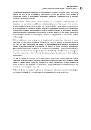 RELATÓRIO OE2013
                                             Economia Portuguesa: Evolução Recente e Perspetivas para 2013   35
competitividade sustentável dos sectores da construção e do imobiliário, constituído por um conjunto de
medidas de apoio à sua reconversão e relançamento, centrado em domínios como emprego e
qualificações, acesso ao financiamento, investimento empresarial, internacionalização e inovação,
reabilitação urbana e arrendamento.

Simultaneamente, o Governo introduz o novo regime fiscal para os rendimentos prediais, passando a ser
tributados a uma taxa autónoma de 28%, com opção de englobamento. Trata-se de um ponto considera-
do crítico para a reforma do arrendamento por todo o sector imobiliário e assumido como compromisso na
lei do arrendamento. A equiparação fiscal dos rendimentos prediais e dos rendimentos de capital cria um
incentivo acrescido para a reabilitação e a colocação de imóveis no mercado de arrendamento. A dinami-
zação deste mercado permite melhorar as condições de acesso à habitação das famílias e promove a
mobilidade laboral, também ela essencial para a melhoria da competitividade da economia e o combate
ao desemprego.

O Governo irá também lançar um programa de competitividade para o comércio, outro sector de grande
importância para a economia portuguesa. Este programa inclui uma relevante simplificação legislativa,
que criará um único diploma legal que revogará 20 diplomas existentes actualmente, procedendo-se
também à desmaterialização de procedimentos e à redução de prazos de decisão administrativa.
Adicionalmente será alocado um total de 25 M€ de fundos comunitários a projectos de modernização
comercial, nomeadamente, em inovação de processos de marketing, utilização de novas tecnologias e
ferramentas electrónicas, e desenvolvimento de acções conjuntas que promovam a dinamização de
zonas urbanas.

No que diz respeito à promoção de Portugal enquanto destino para turismo residencial, importa
desenvolver um enquadramento que favoreça a residência de estrangeiros em território nacional. Nesse
sentido, o Governo tem um pacote para a promoção do turismo residencial que incentiva a atração de
turistas residenciais. Em particular, será estimulada a atração de turistas residenciais seniores e dos
respectivos rendimentos para o nosso país.

Ainda neste âmbito será criado um gabinete de promoção para o turismo residencial que aliará ações
promocionais, divulgação de informação e atendimento para este importante mercado alvo.
 