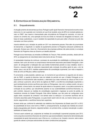 Capítulo


                                                                                           2
II. ESTRATÉGIA DE CONSOLIDAÇÃO ORÇAMENTAL
II.1.   Enquadramento

A situação próxima da bancarrota que levou Portugal a pedir ajuda financeira internacional encontra sinais
claros de vir a ser superada num momento em que foi já recebido cerca de 80% do montante global pre-
visto no PAEF. Isso mesmo é demonstrado pela circunstância de Portugal ter concluído, no início de
outubro do corrente ano, uma operação de troca de dívida no mercado de obrigações do tesouro, com
base em taxas sustentáveis, o que é revelador da capacidade do país para voltar a financiar-se junto dos
mercados num futuro próximo.

Importa salientar que a situação de partida em 2011 era claramente gravosa. Para além da proximidade
da bancarrota, a magnitude e a rapidez do ajustamento previsto no Programa colocavam problemas de
execução. Acresce que o facto de o financiamento das empresas públicas não estar previsto no envelope
financeiro do Programa criava ao Governo um desafio adicional.

Portugal nunca interrompeu as emissões de Bilhetes do Tesouro. Pelo contrário procedeu, desde abril de
2012, ao alargamento da maturidade deste instrumento até aos 18 meses.

A necessidade imperiosa de continuar o processo de acumulação de credibilidade e confiança junto dos
credores, bem como de honrar os compromissos internacionais assumidos pelo Estado Português e, bem
assim, de salvaguardar a realização das suas tarefas fundamentais perante os seus cidadãos, levam o
Governo, enquanto órgão de soberania responsável pela condução da política geral do país, a ter de
adotar, para o ano de 2013, medidas suplementares de consolidação orçamental, com vista a respeitar o
limite de 4,5% do PIB para o défice orçamental.

É conveniente, a este propósito, salientar que, no momento em que entramos no segundo ano de execu-
ção do PAEF, e quando já decorreu mais de metade do período em que o Estado Português se viu
dependente do financiamento dele resultante, a alternativa que neste momento se coloca ao País é sim-
ples: continuar a percorrer, até ao termo da vigência do PAEF, a via difícil da consolidação orçamental, a
qual inevitavelmente envolve sacrifícios para todos os Portugueses, mas com a certeza, porém, de que o
País deixará, a breve trecho, de carecer de ajuda externa e recuperará, assim, a sua plena autonomia na
condução da sua política, que naturalmente assenta na sua sustentabilidade económico-financeira; ou,
pelo contrário, descurar as medidas de consolidação orçamental e regressar ao ponto de partida, da
insolvência iminente do Estado Português. Esta última hipótese, que não pode ser configurada como
opção viável, esvaziaria de conteúdo e de sentido todos os esforços e os enormes sacrifícios até ao
momento assumidos pelos Portugueses, os quais teriam assim sido em vão, ao mesmo tempo que con-
duziria, seguramente, a sacrifícios futuros bem superiores.

Acresce ainda que, conforme foi salientado nos relatórios dos Orçamentos do Estado para 2011 e 2012,
da possibilidade de levar a bom termo o PAEF e, consequentemente, da adoção das medidas de consoli-
dação propugnadas pelo Governo, depende também, em primeira linha, a própria manutenção e susten-
tabilidade do Estado Social.

Torna-se assim evidente que, subjacente às medidas de consolidação orçamental propostas para 2013,
numa conjuntura económico-financeira de contornos cuja excecionalidade é claramente demonstrada pela
necessidade de ajuda internacional a que o País se viu, e continua a ver, forçado a recorrer, está a salva-
guarda de valores e princípios estruturantes da ordem constitucional portuguesa.
 