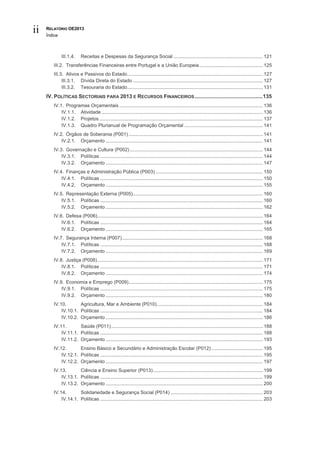 ii   RELATÓRIO OE2013
     Índice



              III.1.4.    Receitas e Despesas da Segurança Social .................................................................. 121
        III.2. Transferências Financeiras entre Portugal e a União Europeia ............................................... 125
        III.3. Ativos e Passivos do Estado .................................................................................................... 127
             III.3.1. Dívida Direta do Estado ................................................................................................ 127
             III.3.2. Tesouraria do Estado .................................................................................................... 131
     IV. POLÍTICAS SECTORIAIS PARA 2013 E RECURSOS FINANCEIROS .............................................. 135
        IV.1. Programas Orçamentais .......................................................................................................... 136
            IV.1.1. Atividade ....................................................................................................................... 136
            IV.1.2. Projetos ......................................................................................................................... 137
            IV.1.3. Quadro Plurianual de Programação Orçamental .......................................................... 141
        IV.2. Órgãos de Soberania (P001) ................................................................................................... 141
            IV.2.1. Orçamento .................................................................................................................... 141
        IV.3. Governação e Cultura (P002) .................................................................................................. 144
            IV.3.1. Políticas ........................................................................................................................ 144
            IV.3.2. Orçamento .................................................................................................................... 147
        IV.4. Finanças e Administração Pública (P003) ............................................................................... 150
            IV.4.1. Políticas ........................................................................................................................ 150
            IV.4.2. Orçamento .................................................................................................................... 155
        IV.5. Representação Externa (P005)................................................................................................ 160
            IV.5.1. Políticas ........................................................................................................................ 160
            IV.5.2. Orçamento .................................................................................................................... 162
        IV.6. Defesa (P006) .......................................................................................................................... 164
            IV.6.1. Políticas ........................................................................................................................ 164
            IV.6.2. Orçamento .................................................................................................................... 165
        IV.7. Segurança Interna (P007) ........................................................................................................ 168
            IV.7.1. Políticas ........................................................................................................................ 168
            IV.7.2. Orçamento .................................................................................................................... 169
        IV.8. Justiça (P008) .......................................................................................................................... 171
            IV.8.1. Políticas ........................................................................................................................ 171
            IV.8.2. Orçamento .................................................................................................................... 174
        IV.9. Economia e Emprego (P009) ................................................................................................... 175
            IV.9.1. Políticas ........................................................................................................................ 175
            IV.9.2. Orçamento .................................................................................................................... 180
        IV.10.       Agricultura, Mar e Ambiente (P010) .............................................................................. 184
            IV.10.1. Políticas ........................................................................................................................ 184
            IV.10.2. Orçamento .................................................................................................................... 186
        IV.11.       Saúde (P011) ................................................................................................................ 188
            IV.11.1. Políticas ........................................................................................................................ 188
            IV.11.2. Orçamento .................................................................................................................... 193
        IV.12.       Ensino Básico e Secundário e Administração Escolar (P012) ...................................... 195
            IV.12.1. Políticas ........................................................................................................................ 195
            IV.12.2. Orçamento .................................................................................................................... 197
        IV.13.       Ciência e Ensino Superior (P013) ................................................................................. 199
            IV.13.1. Políticas ........................................................................................................................ 199
            IV.13.2. Orçamento .................................................................................................................... 200
        IV.14.       Solidariedade e Segurança Social (P014) .................................................................... 203
            IV.14.1. Políticas ........................................................................................................................ 203
 