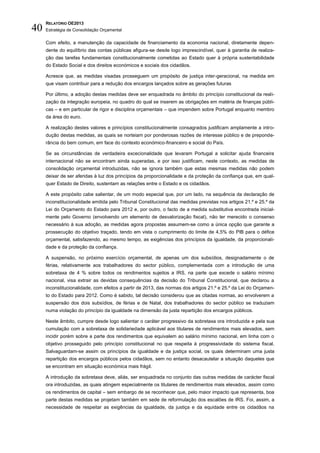 RELATÓRIO OE2013
40   Estratégia de Consolidação Orçamental

     Com efeito, a manutenção da capacidade de financiamento da economia nacional, diretamente depen-
     dente do equilíbrio das contas públicas afigura-se desde logo imprescindível, quer à garantia de realiza-
     ção das tarefas fundamentais constitucionalmente cometidas ao Estado quer à própria sustentabilidade
     do Estado Social e dos direitos económicos e sociais dos cidadãos.

     Acresce que, as medidas visadas prosseguem um propósito de justiça inter-geracional, na medida em
     que visam contribuir para a redução dos encargos lançados sobre as gerações futuras

     Por último, a adoção destas medidas deve ser enquadrada no âmbito do princípio constitucional da reali-
     zação da integração europeia, no quadro do qual se inserem as obrigações em matéria de finanças públi-
     cas – e em particular de rigor e disciplina orçamentais – que impendem sobre Portugal enquanto membro
     da área do euro.

     A realização destes valores e princípios constitucionalmente consagrados justificam amplamente a intro-
     dução destas medidas, as quais se norteiam por ponderosas razões de interesse público e de preponde-
     rância do bem comum, em face do contexto económico-financeiro e social do País.

     Se as circunstâncias de verdadeira excecionalidade que levaram Portugal a solicitar ajuda financeira
     internacional não se encontram ainda superadas, e por isso justificam, neste contexto, as medidas de
     consolidação orçamental introduzidas, não se ignora também que estas mesmas medidas não podem
     deixar de ser aferidas à luz dos princípios da proporcionalidade e da proteção da confiança que, em qual-
     quer Estado de Direito, sustentam as relações entre o Estado e os cidadãos.

     A este propósito cabe salientar, de um modo especial que, por um lado, na sequência da declaração de
     inconstitucionalidade emitida pelo Tribunal Constitucional das medidas previstas nos artigos 21.º e 25.º da
     Lei do Orçamento do Estado para 2012 e, por outro, o facto de a medida substitutiva encontrada inicial-
     mente pelo Governo (envolvendo um elemento de desvalorização fiscal), não ter merecido o consenso
     necessário à sua adoção, as medidas agora propostas assumem-se como a única opção que garante a
     prossecução do objetivo traçado, tendo em vista o cumprimento do limite de 4,5% do PIB para o défice
     orçamental, satisfazendo, ao mesmo tempo, as exigências dos princípios da igualdade, da proporcionali-
     dade e da proteção da confiança.

     A suspensão, no próximo exercício orçamental, de apenas um dos subsídios, designadamente o de
     férias, relativamente aos trabalhadores do sector público, complementada com a introdução de uma
     sobretaxa de 4 % sobre todos os rendimentos sujeitos a IRS, na parte que excede o salário mínimo
     nacional, visa extrair as devidas consequências da decisão do Tribunal Constitucional, que declarou a
     inconstitucionalidade, com efeitos a partir de 2013, das normas dos artigos 21.º e 25.º da Lei do Orçamen-
     to do Estado para 2012. Como é sabido, tal decisão considerou que as citadas normas, ao envolverem a
     suspensão dos dois subsídios, de férias e de Natal, dos trabalhadores do sector público se traduziam
     numa violação do princípio da igualdade na dimensão da justa repartição dos encargos públicos.

     Neste âmbito, cumpre desde logo salientar o caráter progressivo da sobretaxa ora introduzida e pela sua
     cumulação com a sobretaxa de solidariedade aplicável aos titulares de rendimentos mais elevados, sem
     incidir porém sobre a parte dos rendimentos que equivalem ao salário mínimo nacional, em linha com o
     objetivo prosseguido pelo princípio constitucional no que respeita à progressividade do sistema fiscal.
     Salvaguardam-se assim os princípios da igualdade e da justiça social, os quais determinam uma justa
     repartição dos encargos públicos pelos cidadãos, sem no entanto desacautelar a situação daqueles que
     se encontram em situação económica mais frágil.

     A introdução da sobretaxa deve, aliás, ser enquadrada no conjunto das outras medidas de carácter fiscal
     ora introduzidas, as quais atingem especialmente os titulares de rendimentos mais elevados, assim como
     os rendimentos de capital – sem embargo de se reconhecer que, pelo maior impacto que representa, boa
     parte destas medidas se projetam também em sede de reformulação dos escalões de IRS. Foi, assim, a
     necessidade de respeitar as exigências da igualdade, da justiça e da equidade entre os cidadãos na
 