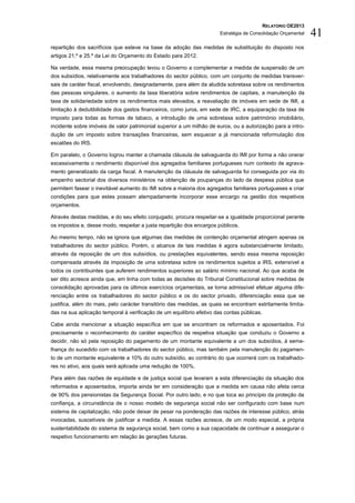 RELATÓRIO OE2013
                                                                       Estratégia de Consolidação Orçamental   41
repartição dos sacrifícios que esteve na base da adoção das medidas de substituição do disposto nos
artigos 21.º e 25.º da Lei do Orçamento do Estado para 2012.

Na verdade, essa mesma preocupação levou o Governo a complementar a medida de suspensão de um
dos subsídios, relativamente aos trabalhadores do sector público, com um conjunto de medidas transver-
sais de caráter fiscal, envolvendo, designadamente, para além da aludida sobretaxa sobre os rendimentos
das pessoas singulares, o aumento da taxa liberatória sobre rendimentos de capitais, a manutenção da
taxa de solidariedade sobre os rendimentos mais elevados, a reavaliação de imóveis em sede de IMI, a
limitação à dedutibilidade dos gastos financeiros, como juros, em sede de IRC, a equiparação da taxa de
imposto para todas as formas de tabaco, a introdução de uma sobretaxa sobre património imobiliário,
incidente sobre imóveis de valor patrimonial superior a um milhão de euros, ou a autorização para a intro-
dução de um imposto sobre transações financeiras, sem esquecer a já mencionada reformulação dos
escalões do IRS.

Em paralelo, o Governo logrou manter a chamada cláusula de salvaguarda do IMI por forma a não onerar
excessivamente o rendimento disponível dos agregados familiares portugueses num contexto de agrava-
mento generalizado da carga fiscal. A manutenção da cláusula de salvaguarda foi conseguida por via do
empenho sectorial dos diversos ministérios na obtenção de poupanças do lado da despesa pública que
permitem fasear o inevitável aumento do IMI sobre a maioria dos agregados familiares portugueses e criar
condições para que estes possam atempadamente incorporar esse encargo na gestão dos respetivos
orçamentos.

Através destas medidas, e do seu efeito conjugado, procura respeitar-se a igualdade proporcional perante
os impostos e, desse modo, respeitar a justa repartição dos encargos públicos.

Ao mesmo tempo, não se ignora que algumas das medidas de contenção orçamental atingem apenas os
trabalhadores do sector público. Porém, o alcance de tais medidas é agora substancialmente limitado,
através da reposição de um dos subsídios, ou prestações equivalentes, sendo essa mesma reposição
compensada através da imposição de uma sobretaxa sobre os rendimentos sujeitos a IRS, extensível a
todos os contribuintes que auferem rendimentos superiores ao salário mínimo nacional. Ao que acaba de
ser dito acresce ainda que, em linha com todas as decisões do Tribunal Constitucional sobre medidas de
consolidação aprovadas para os últimos exercícios orçamentais, se torna admissível efetuar alguma dife-
renciação entre os trabalhadores do sector público e os do sector privado, diferenciação essa que se
justifica, além do mais, pelo carácter transitório das medidas, as quais se encontram estritamente limita-
das na sua aplicação temporal à verificação de um equilíbrio efetivo das contas públicas.

Cabe ainda mencionar a situação específica em que se encontram os reformados e aposentados. Foi
precisamente o reconhecimento do caráter específico da respetiva situação que conduziu o Governo a
decidir, não só pela reposição do pagamento de um montante equivalente a um dos subsídios, à seme-
lhança do sucedido com os trabalhadores do sector público, mas também pela manutenção do pagamen-
to de um montante equivalente a 10% do outro subsídio, ao contrário do que ocorrerá com os trabalhado-
res no ativo, aos quais será aplicada uma redução de 100%.

Para além das razões de equidade e de justiça social que levaram a esta diferenciação da situação dos
reformados e aposentados, importa ainda ter em consideração que a medida em causa não afeta cerca
de 90% dos pensionistas da Segurança Social. Por outro lado, e no que toca ao princípio da proteção da
confiança, a circunstância de o nosso modelo de segurança social não ser configurado com base num
sistema de capitalização, não pode deixar de pesar na ponderação das razões de interesse público, atrás
invocadas, suscetíveis de justificar a medida. A essas razões acresce, de um modo especial, a própria
sustentabilidade do sistema de segurança social, bem como a sua capacidade de continuar a assegurar o
respetivo funcionamento em relação às gerações futuras.
 