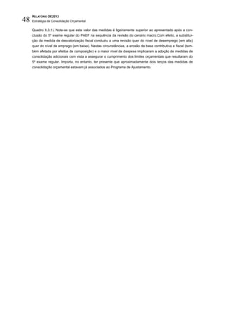 RELATÓRIO OE2013
48   Estratégia de Consolidação Orçamental

     Quadro II.3.1). Note-se que este valor das medidas é ligeiramente superior ao apresentado após a con-
     clusão do 5º exame regular do PAEF na sequência da revisão do cenário macro.Com efeito, a substitui-
     ção da medida de desvalorização fiscal conduziu a uma revisão quer do nível de desemprego (em alta)
     quer do nível de emprego (em baixa). Nestas circunstâncias, a erosão da base contributiva e fiscal (tam-
     bém afetada por efeitos de composição) e o maior nível de despesa implicaram a adoção de medidas de
     consolidação adicionais com vista a assegurar o cumprimento dos limites orçamentais que resultaram do
     5º exame regular. Importa, no entanto, ter presente que aproximadamente dois terços das medidas de
     consolidação orçamental estavam já associados ao Programa de Ajustamento.
 