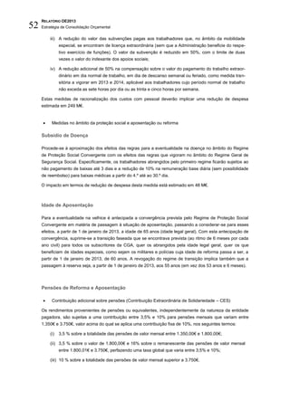 RELATÓRIO OE2013
52   Estratégia de Consolidação Orçamental

         iii) A redução do valor das subvenções pagas aos trabalhadores que, no âmbito da mobilidade
               especial, se encontram de licença extraordinária (sem que a Administração beneficie do respe-
               tivo exercício de funções). O valor da subvenção é reduzido em 50%, com o limite de duas
               vezes o valor do indexante dos apoios sociais;

         iv) A redução adicional de 50% na compensação sobre o valor do pagamento do trabalho extraor-
               dinário em dia normal de trabalho, em dia de descanso semanal ou feriado, como medida tran-
               sitória a vigorar em 2013 e 2014, aplicável aos trabalhadores cujo período normal de trabalho
               não exceda as sete horas por dia ou as trinta e cinco horas por semana.

     Estas medidas de racionalização dos custos com pessoal deverão implicar uma redução de despesa
     estimada em 249 M€.


         Medidas no âmbito da proteção social e aposentação ou reforma

     Subsídio de Doença

     Procede-se à aproximação dos efeitos das regras para a eventualidade na doença no âmbito do Regime
     de Proteção Social Convergente com os efeitos das regras que vigoram no âmbito do Regime Geral de
     Segurança Social. Especificamente, os trabalhadores abrangidos pelo primeiro regime ficarão sujeitos ao
     não pagamento de baixas até 3 dias e a redução de 10% na remuneração base diária (sem possibilidade
     de reembolso) para baixas médicas a partir do 4.º até ao 30.º dia.

     O impacto em termos de redução de despesa desta medida está estimado em 48 M€.



     Idade de Aposentação

     Para a eventualidade na velhice é antecipada a convergência prevista pelo Regime de Proteção Social
     Convergente em matéria de passagem à situação de aposentação, passando a considerar-se para esses
     efeitos, a partir de 1 de janeiro de 2013, a idade de 65 anos (idade legal geral). Com esta antecipação de
     convergência, suprime-se a transição faseada que se encontrava prevista (ao ritmo de 6 meses por cada
     ano civil) para todos os subscritores da CGA, quer os abrangidos pela idade legal geral, quer os que
     beneficiam de idades especiais, como sejam os militares e polícias cuja idade de reforma passa a ser, a
     partir de 1 de janeiro de 2013, de 60 anos. A revogação do regime de transição implica também que a
     passagem à reserva seja, a partir de 1 de janeiro de 2013, aos 55 anos (em vez dos 53 anos e 6 meses).




     Pensões de Reforma e Aposentação

         Contribuição adicional sobre pensões (Contribuição Extraordinária de Solidariedade – CES)

     Os rendimentos provenientes de pensões ou equivalentes, independentemente da natureza da entidade
     pagadora, são sujeitas a uma contribuição entre 3,5% e 10% para pensões mensais que variam entre
     1.350€ e 3.750€, valor acima do qual se aplica uma contribuição fixa de 10%, nos seguintes termos:

         (i)   3,5 % sobre a totalidade das pensões de valor mensal entre 1.350,00€ e 1.800,00€;

         (ii) 3,5 % sobre o valor de 1.800,00€ e 16% sobre o remanescente das pensões de valor mensal
               entre 1.800,01€ e 3.750€, perfazendo uma taxa global que varia entre 3,5% e 10%;

         (iii) 10 % sobre a totalidade das pensões de valor mensal superior a 3.750€.
 