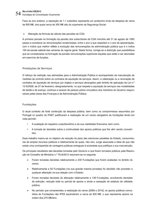 RELATÓRIO OE2013
54   Estratégia de Consolidação Orçamental

     Face ao ano anterior, a reposição de 1,1 subsídios representa um acréscimo bruto de despesa de cerca
     de 850 M€, dos quais cerca de 300 M€ são do orçamento da Segurança Social.


             Alteração da fórmula de cálculo das pensões da CGA

     A primeira parcela na formação da pensão dos subscritores da CGA inscritos até 31 de agosto de 1993
     passa a considerar as remunerações revalorizadas, entre o ano a que respeitam e o ano de aposentação,
     com o índice que melhor reflete a evolução das remunerações da administração pública que é o índice
     100 da escala salarial das carreiras de regime geral. Desta forma, corrige-se a distorção que possibilitava
     que se considerasse na formação da pensão remunerações superiores àquelas que estão a ser abonadas
     em exercício de funções.



     Prestações de Serviços

     O reforço da restrição nas admissões para a Administração Pública é acompanhado da manutenção de
     medidas de controlo sobre os contratos de aquisição de serviços. Assim, a celebração ou a renovação de
     contratos de aquisição de serviços por órgãos e serviços abrangidos pelo âmbito de aplicação da Lei n.º
     12-A/2008, de 27 de fevereiro, designadamente, no que respeita a aquisição de serviços nas modalidades
     de tarefa e de avença, continua a carecer de parecer prévio vinculativo dos membros do Governo respon-
     sáveis pelas áreas das Finanças e da Administração Pública.



     Fundações

     O atual contexto de forte contenção da despesa pública, bem como os compromissos assumidos por
     Portugal no quadro do PAEF justificaram a realização de um censo obrigatório às fundações tendo em
     vista permitir:

          •      A avaliação do respetivo custo/benefício e da sua viabilidade financeira; bem como

          •      A tomada de decisões sobre a continuidade dos apoios públicos que lhe vêm sendo concedi-
                 dos.

     Esse trabalho inseriu-se no objetivo de redução do peso das estruturas paralelas do Estado, consumido-
     ras de amplos recursos públicos e relativamente às quais, não raro, surge associada a ideia de que não
     existe uma contrapartida de vantagens públicas entregues à sociedade que justifique a sua manutenção.

     Os principais resultados das decisões tomadas pelo Governo e que foram tornados públicos pela Resolu-
     ção do Conselho de Ministros n.º 79-A/2012 resumem-se no seguinte:

                Foram tomadas decisões relativamente a 230 Fundações que foram avaliadas no âmbito do
                 censo;

                Relativamente a 92 Fundações (na sua grande maioria privadas) foi decidido não proceder a
                 qualquer alteração na sua relação com o Estado;

                Foram tomadas decisões de alteração relativamente a 138 Fundações, envolvendo decisões
                 de extinção, redução total ou parcial de apoios e ainda a cessação do estatuto de utilidade
                 pública;

                No período que compreendeu a realização do censo [2008 a 2010], os apoios públicos conce-
                 didos às Fundações não IPSS ascenderam a cerca de 820 M€, o que representa apoios na
                 ordem dos 275 M€/ano;
 