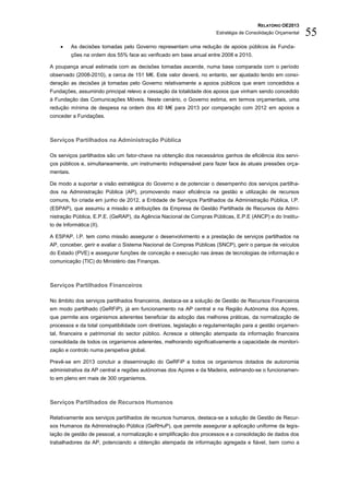 RELATÓRIO OE2013
                                                                     Estratégia de Consolidação Orçamental   55
          As decisões tomadas pelo Governo representam uma redução de apoios públicos às Funda-
           ções na ordem dos 55% face ao verificado em base anual entre 2008 e 2010.

A poupança anual estimada com as decisões tomadas ascende, numa base comparada com o período
observado (2008-2010), a cerca de 151 M€. Este valor deverá, no entanto, ser ajustado tendo em consi-
deração as decisões já tomadas pelo Governo relativamente a apoios públicos que eram concedidos a
Fundações, assumindo principal relevo a cessação da totalidade dos apoios que vinham sendo concedido
à Fundação das Comunicações Móveis. Neste cenário, o Governo estima, em termos orçamentais, uma
redução mínima de despesa na ordem dos 40 M€ para 2013 por comparação com 2012 em apoios a
conceder a Fundações.



Serviços Partilhados na Administração Pública

Os serviços partilhados são um fator-chave na obtenção dos necessários ganhos de eficiência dos servi-
ços públicos e, simultaneamente, um instrumento indispensável para fazer face às atuais pressões orça-
mentais.

De modo a suportar a visão estratégica do Governo e de potenciar o desempenho dos serviços partilha-
dos na Administração Pública (AP), promovendo maior eficiência na gestão e utilização de recursos
comuns, foi criada em junho de 2012, a Entidade de Serviços Partilhados da Administração Pública, I.P.
(ESPAP), que assumiu a missão e atribuições da Empresa de Gestão Partilhada de Recursos da Admi-
nistração Pública, E.P.E. (GeRAP), da Agência Nacional de Compras Públicas, E.P.E (ANCP) e do Institu-
to de Informática (II).

A ESPAP, I.P. tem como missão assegurar o desenvolvimento e a prestação de serviços partilhados na
AP, conceber, gerir e avaliar o Sistema Nacional de Compras Públicas (SNCP), gerir o parque de veículos
do Estado (PVE) e assegurar funções de conceção e execução nas áreas de tecnologias de informação e
comunicação (TIC) do Ministério das Finanças.



Serviços Partilhados Financeiros

No âmbito dos serviços partilhados financeiros, destaca-se a solução de Gestão de Recursos Financeiros
em modo partilhado (GeRFiP), já em funcionamento na AP central e na Região Autónoma dos Açores,
que permite aos organismos aderentes beneficiar da adoção das melhores práticas, da normalização de
processos e da total compatibilidade com diretrizes, legislação e regulamentação para a gestão orçamen-
tal, financeira e patrimonial do sector público. Acresce a obtenção atempada da informação financeira
consolidada de todos os organismos aderentes, melhorando significativamente a capacidade de monitori-
zação e controlo numa perspetiva global.

Prevê-se em 2013 concluir a disseminação do GeRFiP a todos os organismos dotados de autonomia
administrativa da AP central e regiões autónomas dos Açores e da Madeira, estimando-se o funcionamen-
to em pleno em mais de 300 organismos.



Serviços Partilhados de Recursos Humanos

Relativamente aos serviços partilhados de recursos humanos, destaca-se a solução de Gestão de Recur-
sos Humanos da Administração Pública (GeRHuP), que permite assegurar a aplicação uniforme da legis-
lação de gestão de pessoal, a normalização e simplificação dos processos e a consolidação de dados dos
trabalhadores da AP, potenciando a obtenção atempada de informação agregada e fiável, bem como a
 