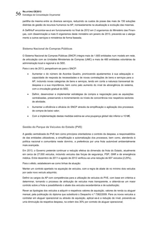 RELATÓRIO OE2013
56   Estratégia de Consolidação Orçamental

     partilha da mesma entre os diversos serviços, reduzindo os custos de posse das mais de 150 soluções
     distintas de gestão de recursos humanos na AP, nomeadamente na atualização e evolução das mesmas.

     A GeRHuP encontrar-se-á em funcionamento no final de 2012 em 2 organismos do Ministério das Finan-
     ças, com disseminação a mais 8 organismos deste ministério em janeiro de 2013, prevendo-se o alarga-
     mento a outros serviços e ministérios de forma faseada.



     Sistema Nacional de Compras Públicas

     O Sistema Nacional de Compras Públicas (SNCP) integra mais de 1.800 entidades num modelo em rede,
     de articulação com as Unidades Ministeriais de Compras (UMC) e mais de 480 entidades voluntárias da
     administração local e regional e do SEE.

     Para o ano de 2013, perspetivam-se para o SNCP:

             Aumentar o do número de Acordos Quadro, promovendo ajustamentos à sua adequação e
              capacidade de resposta às necessidades e de novas contratações de bens e serviços para a
              AP, incluindo novas categorias de bens e serviços, tendo em conta a natureza transversal da
              despesa e a sua importância, bem como pelo aumento do nível de abrangência do sistema,
              com a vinculação gradual do SEE;

             Definir, desenvolver e implementar estratégias de compra e negociação para as aquisições
              centralizadas, preservando e incrementando os níveis de concorrência nos respetivos sectores
              de atividade;

             Aumentar a eficiência e eficácia do SNCP através da simplificação e agilização dos processos
              de compra de baixo valor;

             Com a implementação destas medidas estima-se uma poupança global não inferior a 10 M€.



     Gestão do Parque de Veículos do Estado (PVE)

     A gestão centralizada do PVE tem como princípios orientadores o controlo da despesa, a responsabilida-
     de das entidades utilizadoras, a simplificação e automatização dos processos, bem como, atendendo à
     política nacional e comunitária neste domínio, a preferência por uma frota automóvel ambientalmente
     mais avançada.

     Em 2013, o Governo pretende continuar a redução efetiva da dimensão da frota do Estado, atualmente
     em cerca de 27.000 veículos, incluindo veículos das forças de segurança, PSP, GNR e de emergência
     médica. Entre dezembro de 2011 e agosto de 2012 verificou-se uma redução de 607 veículos (2,25%).

     Para o efeito, estabelecem-se como linhas de atuação:

     Manter um controlo apertado na aquisição de veículos, com a regra de abate de no mínimo dois veículos
     por cada novo veículo adquirido;

     Definir os cargos da AP com competências para a utilização de veículos do PVE, com base em critérios a
     determinar, tornando o processo de atribuição de veículos mais transparente, e obtendo-se um maior
     controlo sobre a frota e possibilitando o abate dos veículos excedentários e de substituição;

     Rever as tipologias dos veículos a adquirir e respetivos valores de aquisição, valores de renda ou aluguer
     mensal, pela publicação do diploma que substituirá o Despacho n.º 7382/2009. Para os novos veículos a
     contratar em aluguer operacional ou através de aquisição, aplicar-se-á a redução de nível, prevendo-se
     uma diminuição da respetiva despesa, na ordem dos 30% por contrato de aluguer operacional;
 