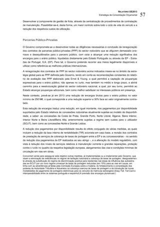 RELATÓRIO OE2013
                                                                              Estratégia de Consolidação Orçamental     57
Desenvolver a componente de gestão de frota, através da centralização de procedimentos de contratação
de manutenção. Possibilitar-se-á, desta forma, um maior controlo sobre todo o ciclo de vida do veículo e a
redução dos respetivos custos de utilização.



Parcerias Público-Privadas

O Governo compromete-se a desenvolver todas as diligências necessárias à conclusão da renegociação
dos contratos de parcerias público-privadas (PPP) do sector rodoviário que se afigurem demasiado one-
rosos e desequilibrados para o parceiro público, com vista a alcançar uma redução significativa dos
encargos para o erário público, liquidados diretamente pelo Estado Português ou através da EP - Estra-
das de Portugal, S.A. (EP). Para tal, o Governo pretende recorrer aos meios legalmente disponíveis e
utilizar como referência as melhores práticas internacionais.

A renegociação dos contratos de PPP do sector rodoviário acima indicados insere-se no âmbito da estra-
tégia global para as PPP definida pelo Governo, tendo em conta as recomendações constantes do relató-
rio de avaliação das PPP elaborado pela Ernst & Young, a qual permitirá a captação de poupanças
expressivas para o erário público, não apenas no curto, mas também no médio e longo prazo, e abrirá
caminho para a reestruturação global do sector rodoviário nacional, a qual, por seu turno, permitirá ao
Estado alcançar poupanças adicionais, bem como melhor satisfazer os interesses públicos em presença.

Neste contexto, prevê-se já em 2013 uma redução de encargos brutos para o erário público no valor
mínimo de 250 M€, o qual corresponde a uma redução superior a 30% face ao valor originalmente contra-
tado.

Esta redução de encargos traduz uma redução, em igual montante, nos pagamentos por disponibilidade
suportados pelo Estado relativos às concessões rodoviárias atualmente sujeitas ao modelo de disponibili-
dade, a saber: as concessões da Costa de Prata, Grande Porto, Norte Litoral, Algarve, Beira Interior,
Interior Norte e Beira Litoral/Beira Alta, anteriormente sujeitas a regime sem custos para o utilizador
(SCUT), bem como as concessões Norte e Grande Lisboa.

A redução dos pagamentos por disponibilidade resulta do efeito conjugado de várias medidas, as quais
incluem a redução da taxa interna de rentabilidade (TIR) acionista em caso base, a revisão dos contratos
de prestação de serviços de cobrança de taxas de portagem entre a EP e as concessionárias - no sentido
da redução dos pagamentos da EP realizados ao seu abrigo -, e a alteração do modelo regulatório, com
vista à redução dos níveis de serviços relativos à manutenção corrente e grandes reparações, proteção
contra o ruído no quadro da respetiva legislação europeia, alargamentos das vias e condições mínimas de
circulação em vias em obras.
Concorrem ainda para assegurar este objetivo outras medidas, já implementadas ou a implementar pelo Governo, que
visam a eliminação de ineficiências no regime de tarifação rodoviária e cobrança de taxas de portagem, designadamen-
te através da substituição do regime de discriminação positiva para residentes nas áreas de influência das autoestra-
das ex-SCUT por um novo regime universal de taxas de portagem reduzidas (em 15%) para as vias em causa, em
linha com as advertências já feitas pela Comissão Europeia sobre a matéria, do fortalecimento e consolidação dos
poderes da Autoridade Tributária e Aduaneira na cobrança coerciva de taxas de portagem e da introdução de novas
modalidades de pagamento de portagens eletrónicas para os veículos de matrícula estrangeira (Easy Toll, Toll Card e
interoperabilidade entre os sistemas português e espanhol).A previsão dos encargos plurianuais (
 