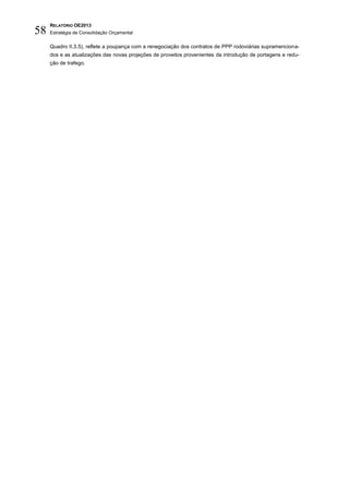 RELATÓRIO OE2013
58   Estratégia de Consolidação Orçamental

     Quadro II.3.5), reflete a poupança com a renegociação dos contratos de PPP rodoviárias supramenciona-
     dos e as atualizações das novas projeções de proveitos provenientes da introdução de portagens e redu-
     ção de trafego.
 