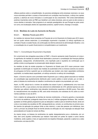 RELATÓRIO OE2013
                                                                         Estratégia de Consolidação Orçamental   63
reflexos positivos sobre a competitividade. As parcerias estratégicas entre empresas nacionais e os seus
novos acionistas permitem o acesso a financiamento em condições mais favoráveis, o reforço dos capitais
próprios, a abertura de novos mercados e a continuação do seu crescimento. Têm ainda externalidades
positivas importantes sobre as PME que trabalham com estas empresas, para as quais se abre acesso a
novos clientes e mercados. Este programa é um exemplo paradigmático de que Portugal se pode consti-
tuir como uma localização atrativa de capacidade produtiva, capital humano, emprego e inovação.



II.3.2. Medidas do Lado do Aumento da Receita

II.3.2.1.    Medidas Fiscais para 2013
As medidas de natureza fiscal constantes da Proposta de Lei do Orçamento do Estado para 2012 assen-
tam em quatro vetores essenciais: (i) consolidação orçamental e equidade; (ii) reforço significativo do
combate à fraude e evasão fiscais; (iii) continuação da reforma estrutural da administração tributária; e (iv)
a consolidação de um quadro fiscal propício à competitividade e ao investimento.



Vetor 1 – Consolidação Orçamental e Equidade

Em cumprimento das obrigações assumidas no PAEF, o Governo apresenta neste Orçamento um conjun-
to significativo de medidas de carácter fiscal destinadas a promover a consolidação das finanças públicas
portuguesas, assegurando, simultaneamente, uma repartição justa e equitativa da contribuição que é
pedida a todos os portugueses na prossecução deste desígnio nacional.

As medidas do lado da receita propostas no Orçamento do Estado para 2013 visam promover maior
igualdade na distribuição do impacto das medidas de austeridade entre os diversos sectores da socieda-
de portuguesa de forma a garantir que os contribuintes que revelam uma maior capacidade contributiva
suportarão, na medida dessa capacidade, um esforço acrescido no esforço de consolidação.

Assim, o Governo assume como prioridade deste Orçamento que o esforço global associado às medidas
de consolidação seja equitativamente distribuído pelo i) sector público e sector privado, por um lado; e
pelos ii) titulares de rendimentos do trabalho e rendimentos de capital e da propriedade, por outro.

Assim, no IRS, reduzir-se-á o número de escalões dos atuais 8 para 5, estabelecendo uma nova taxa
máxima nos 48%, a que acresce uma taxa adicional de solidariedade de 2,5% aplicável apenas aos con-
tribuintes que auferem rendimentos mais elevados (rendimentos superiores a 80.000 euros). Para além
do reescalonamento dos escalões do IRS, será ainda introduzida uma sobretaxa de 4% sobre os rendi-
mentos auferidos no ano de 2013.

Com o objetivo de salvaguardar as famílias de menores rendimentos, o Governo garantiu a manutenção
do mínimo de existência, protegendo desta forma mais de 2 milhões agregados familiares. São, também,
ajustados os limites globais progressivos para as deduções à coleta e para os benefícios fiscais, tendo em
conta a nova tabela dos escalões do IRS, salvaguardando-se, contudo, os contribuintes do primeiro esca-
lão (isentos da aplicação de qualquer limite ou teto máximo), o caso das pessoas com deficiência, bem
como o princípio da proteção fiscal da família através da atribuição de uma majoração da dedução fiscal
personalizante em função do número de filhos.

Ao mesmo tempo, os titulares de rendimentos de capital, designadamente juros e dividendos, por um
lado, bem como aqueles contribuintes que realizem mais-valias em partes de capital e outros valores
mobiliários, serão sujeitos a mais um agravamento da respetiva tributação, passando a aplicar-se a estes
rendimentos uma taxa de 28%.
 