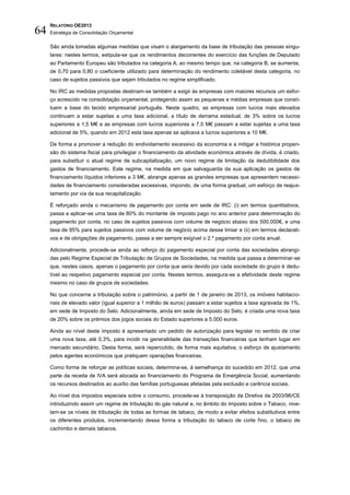 RELATÓRIO OE2013
64   Estratégia de Consolidação Orçamental

     São ainda tomadas algumas medidas que visam o alargamento da base de tributação das pessoas singu-
     lares: nestes termos, estipula-se que os rendimentos decorrentes do exercício das funções de Deputado
     ao Parlamento Europeu são tributados na categoria A, ao mesmo tempo que, na categoria B, se aumenta,
     de 0,70 para 0,80 o coeficiente utilizado para determinação do rendimento coletável desta categoria, no
     caso de sujeitos passivos que sejam tributados no regime simplificado.

     No IRC as medidas propostas destinam-se também a exigir às empresas com maiores recursos um esfor-
     ço acrescido na consolidação orçamental, protegendo assim as pequenas e médias empresas que consti-
     tuem a base do tecido empresarial português. Neste quadro, as empresas com lucros mais elevados
     continuam a estar sujeitas a uma taxa adicional, a título de derrama estadual, de 3% sobre os lucros
     superiores a 1,5 M€ e as empresas com lucros superiores a 7,5 M€ passam a estar sujeitas a uma taxa
     adicional de 5%, quando em 2012 esta taxa apenas se aplicava a lucros superiores a 10 M€.

     De forma a promover a redução do endividamento excessivo da economia e a mitigar a histórica propen-
     são do sistema fiscal para privilegiar o financiamento da atividade económica através de dívida, é criado,
     para substituir o atual regime de subcapitalização, um novo regime de limitação da dedutibilidade dos
     gastos de financiamento. Este regime, na medida em que salvaguarda da sua aplicação os gastos de
     financiamento líquidos inferiores a 3 M€, abrange apenas as grandes empresas que apresentem necessi-
     dades de financiamento consideradas excessivas, impondo, de uma forma gradual, um esforço de reajus-
     tamento por via da sua recapitalização.

     É reforçado ainda o mecanismo de pagamento por conta em sede de IRC: (i) em termos quantitativos,
     passa a aplicar-se uma taxa de 80% do montante de imposto pago no ano anterior para determinação do
     pagamento por conta, no caso de sujeitos passivos com volume de negócio abaixo dos 500.000€, e uma
     taxa de 95% para sujeitos passivos com volume de negócio acima desse limiar e (ii) em termos declarati-
     vos e de obrigações de pagamento, passa a ser sempre exigível o 2.º pagamento por conta anual.

     Adicionalmente, procede-se ainda ao reforço do pagamento especial por conta das sociedades abrangi-
     das pelo Regime Especial de Tributação de Grupos de Sociedades, na medida que passa a determinar-se
     que, nestes casos, apenas o pagamento por conta que seria devido por cada sociedade do grupo é dedu-
     tível ao respetivo pagamento especial por conta. Nestes termos, assegura-se a efetividade deste regime
     mesmo no caso de grupos de sociedades.

     No que concerne a tributação sobre o património, a partir de 1 de janeiro de 2013, os imóveis habitacio-
     nais de elevado valor (igual superior a 1 milhão de euros) passam a estar sujeitos a taxa agravada de 1%,
     em sede de Imposto do Selo. Adicionalmente, ainda em sede de Imposto do Selo, é criada uma nova taxa
     de 20% sobre os prémios dos jogos sociais do Estado superiores a 5.000 euros.

     Ainda ao nível deste imposto é apresentado um pedido de autorização para legislar no sentido de criar
     uma nova taxa, até 0,3%, para incidir na generalidade das transações financeiras que tenham lugar em
     mercado secundário. Desta forma, será repercutido, de forma mais equitativa, o esforço de ajustamento
     pelos agentes económicos que pratiquem operações financeiras.

     Como forma de reforçar as políticas sociais, determina-se, à semelhança do sucedido em 2012, que uma
     parte da receita de IVA será alocada ao financiamento do Programa de Emergência Social, aumentando
     os recursos destinados ao auxílio das famílias portuguesas afetadas pela exclusão e carência sociais.

     Ao nível dos impostos especiais sobre o consumo, procede-se à transposição da Diretiva da 2003/96/CE
     introduzindo assim um regime de tributação do gás natural e, no âmbito do Imposto sobre o Tabaco, nive-
     lam-se os níveis de tributação de todas as formas de tabaco, de modo a evitar efeitos substitutivos entre
     os diferentes produtos, incrementando dessa forma a tributação do tabaco de corte fino, o tabaco de
     cachimbo e demais tabacos.
 