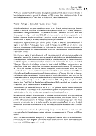RELATÓRIO OE2013
                                                                        Estratégia de Consolidação Orçamental   65
Por fim, no caso do Imposto Único sobre Circulação é reforçada a tributação de bens considerados de
luxo, designadamente com o aumento da tributação em 10% em sede deste imposto dos veículos de alta
                              3
cilindrada (acima de 2.500 cm ) bem como de embarcações e aeronaves de recreio.



Vetor 2 – Reforço do Combate à Fraude e Evasão Fiscais

Como forma de garantir uma justa repartição do esforço fiscal o Governo continuará a reforçar significati-
vamente o combate às práticas de fraude e evasão fiscais. Em outubro de 2011, o Governo apresentou o
primeiro Plano Estratégico de Combate à Fraude e Evasão Fiscais e Aduaneiras (PECFEFA). Este Plano
Estratégico plurianual, para o triénio de 2012 a 2014, tem como objetivo prioritário o reforço da eficácia do
combate à fraude de elevada complexidade e à economia informal, promovendo, por essa via, uma maior
equidade fiscal na repartição do esforço coletivo de consolidação orçamental.

Nesse sentido, importa sublinhar que o Governo aprovou em julho de 2012 uma reforma fundamental do
regime da faturação em Portugal, para vigorar a partir de 1 de janeiro de 2013, que vem alterar o para-
digma nas obrigações de emissão de fatura e da transmissão dos respetivos elementos, criando assim os
mecanismos necessários para uma maior equidade fiscal e para um combate mais eficaz à informalidade
e à economia paralela.

Esta reforma do regime da faturação assenta em 5 pilares essenciais: (i) fatura obrigatória nas transmis-
sões de bens e prestações de serviços, sem necessidade de solicitação prévia, aplicável a todos os sec-
tores de atividade e independentemente de o adquirente ser uma pessoa singular ou coletiva; (ii) obrigato-
riedade dos agentes económicos transmitirem eletronicamente os elementos das faturas à Autoridade
Tributária e Aduaneira; (iii) criação de um incentivo fiscal em sede de IRS para os consumidores que
exijam fatura, o qual, numa primeira fase, corresponderá a uma dedução em sede de IRS, corresponden-
te a 5% do IVA suportado por qualquer membro do agregado familiar, incluído em faturas que titulam
aquisições de bens e serviços em determinados sectores de atividade, com um limite anual de 250 euros;
(iv) criação da obrigação de os agentes económicos comunicarem à AT (por via eletrónica) os documen-
tos de transporte das mercadorias em circulação permitindo um controlo mais eficaz e em tempo real das
transações económicas, assegurando a desmaterialização dos documentos de transporte; (v) admissão
de 1.000 novos inspetores (acrescendo aos 350 admitidos em 2012) e reforço da cooperação com a Uni-
dade de Ação Fiscal (UAF) da Guarda Nacional Republicana (GNR), garantindo que os efetivos desta
força possam intervir mais ativamente em ações inspetivas.

Adicionalmente, com entrada em vigor já no final de 2012, são aprovadas diversas medidas que reforçam
o combate à fraude e à evasão por via de um controlo mais apertado das divergências entre os rendimen-
tos declarados em IRS pelos contribuintes e as respetivas manifestações de fortuna.

Ao mesmo tempo, passam a ser consideradas, na totalidade, como manifestações de fortuna, as transfe-
rências de e para contas sedeadas em paraísos fiscais não declaradas pelos sujeitos passivos, o que
permitirá reforçar os mecanismos de tributação destes fluxos financeiros. Acresce que, para estes efeitos,
passam a ser relevantes não só as contas bancárias abertas em paraísos fiscais em nome do sujeito
passivo, mas também as contas bancárias de que seja beneficiário ou que esteja autorizado a movimen-
tar.

As transferências de rendimentos de capitais com origem ou provenientes de países ou territórios sujeitos
a um regime fiscal privilegiado, passam a estar sujeitos a uma taxa agravada de 35%, quer em IRS quer
em IRC.

No IVA são reforçados os meios à disposição da inspeção tributária com a redução do limiar mínimo a
partir do qual passa a ser obrigatório apresentar os mapas recapitulativas de clientes e fornecedores (este
limiar baixa de 25.000 euros para 3.000 euros).
 