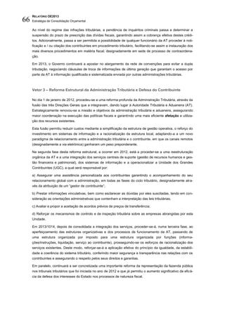 RELATÓRIO OE2013
66   Estratégia de Consolidação Orçamental

     Ao nível do regime das infrações tributárias, a pendência de inquéritos criminais passa a determinar a
     suspensão do prazo de prescrição das dívidas fiscais, garantindo assim a cobrança efetiva destes crédi-
     tos. Adicionalmente, passa a ser permitida a possibilidade de qualquer funcionário da AT proceder à noti-
     ficação e / ou citação dos contribuintes em procedimento tributário, facilitando-se assim a instauração dos
     mais diversos procedimentos em matéria fiscal, designadamente em sede de processo de contraordena-
     ção.

     Em 2013, o Governo continuará a apostar no alargamento da rede de convenções para evitar a dupla
     tributação, negociando cláusulas de troca de informações de última geração que garantam o acesso por
     parte da AT à informação qualificada e sistematizada enviada por outras administrações tributárias.



     Vetor 3 – Reforma Estrutural da Administração Tributária e Defesa do Contribuinte

     No dia 1 de janeiro de 2012, procedeu-se a uma reforma profunda da Administração Tributária, através da
     fusão das três Direções Gerais que a integravam, dando lugar à Autoridade Tributária e Aduaneira (AT).
     Estrategicamente renovou-se a missão e objetivos da administração tributária e aduaneira, assegurando
     maior coordenação na execução das políticas fiscais e garantindo uma mais eficiente afetação e utiliza-
     ção dos recursos existentes.

     Esta fusão permitiu reduzir custos mediante a simplificação da estrutura de gestão operativa, o reforço do
     investimento em sistemas de informação e a racionalização da estrutura local, adaptando-a a um novo
     paradigma de relacionamento entre a administração tributária e o contribuinte, em que os canais remotos
     (designadamente a via eletrónica) ganharam um peso preponderante.

     Na segunda fase desta reforma estrutural, a ocorrer em 2012, está a proceder-se a uma reestruturação
     orgânica da AT e a uma integração dos serviços centrais de suporte (gestão de recursos humanos e ges-
     tão financeira e patrimonial), dos sistemas de informação e a operacionalizar a Unidade dos Grandes
     Contribuintes (UGC), a qual será responsável por:

     a) Assegurar uma assistência personalizada aos contribuintes garantindo o acompanhamento do seu
     relacionamento global com a administração, em todas as fases do ciclo tributário, designadamente atra-
     vés da atribuição de um “gestor de contribuinte”;

     b) Prestar informações vinculativas, bem como esclarecer as dúvidas por eles suscitadas, tendo em con-
     sideração as orientações administrativas que contenham a interpretação das leis tributárias;

     c) Avaliar e propor a aceitação de acordos prévios de preços de transferência;

     d) Reforçar os mecanismos de controlo e de inspeção tributária sobre as empresas abrangidas por esta
     Unidade.

     Em 2013/1014, depois de consolidada a integração dos serviços, proceder-se-á, numa terceira fase, ao
     aperfeiçoamento das estruturas organizativas e dos processos de funcionamento da AT, passando de
     uma estrutura organizada por imposto para uma estrutura organizada por funções (informa-
     ções/instruções, liquidação, serviço ao contribuinte), prosseguindo-se os esforços de racionalização dos
     serviços existentes. Deste modo, reforçar-se-á a aplicação efetiva do princípio da igualdade, da estabili-
     dade e coerência do sistema tributário, conferindo maior segurança e transparência nas relações com os
     contribuintes e assegurando o respeito pelos seus direitos e garantias.

     Em paralelo, continuará a ser concretizada uma importante reforma da representação da fazenda pública
     nos tribunais tributários que foi iniciada no ano de 2012 e que já permitiu o aumento significativo da eficá-
     cia da defesa dos interesses do Estado nos processos de natureza fiscal.
 