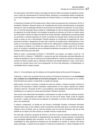 RELATÓRIO OE2013
                                                                        Estratégia de Consolidação Orçamental   67
Em traços gerais, esta reforma implica a promoção do exercício efetivo dos poderes de gestão do conten-
cioso a cargo dos representantes da Fazenda Pública, apostando na centralização destas competências,
numa maior interligação entre os representantes da Fazenda Pública e os serviços de Inspeção Tributá-
ria.

O Orçamento do Estado de 2013 propõe ainda o efetivo reforço das garantias dos contribuintes. No IVA, a
Autoridade Tributária e Aduaneira passa a ter competências para anular automaticamente as liquidações
oficiosas em caso de declaração oficiosa de encerramento da atividade do contribuinte. De outra perspe-
tiva, ao nível das execuções fiscais, propõe-se a estabilização do valor da dívida exequenda para efeitos
de pagamento da dívida tributária e de prestação de garantia por períodos de 30 dias, ao mesmo tempo
que se procede à reforma do sistema de penhora de contas bancárias, estabelecendo que apenas poderá
ser penhorado o montante específico em dívida no processo de execução fiscal. Acresce que são clarifi-
cados os casos em que a Administração Tributária dispensa os contribuintes do pagamento de coima,
prevendo-se também o alargamento do prazo para o exercício da audição prévia. Adicionalmente, é intro-
duzido um novo regime de regularização em sede de IVA, relativamente a créditos de cobrança duvidosa,
o qual reforça os poderes e os direitos dos sujeitos passivos. Por fim, é fixado o prazo de 31 de março
para a AT proceder à transferência para as entidades beneficiárias da parcela de 0,5% do IRS consigna-
da pelos contribuintes para este efeito.

Refira-se, ainda, a transposição da Diretiva n.º 2010/24/UE, que revogou, com efeitos a partir de 1 de
janeiro de 2012, a Diretiva n.º 2008/55/CE, e através da qual são introduzidas profundas alterações em
matéria de assistência mútua na cobrança entre Estados-Membros, visando dar resposta à ameaça que o
aumento da fraude constitui para os interesses financeiros dos Estados-Membros e para o bom funcio-
namento do mercado interno, bem como salvaguardar, de forma mais adequada, a competitividade e a
neutralidade fiscal no espaço europeu.



Vetor 4 – Consolidação das Condições de Competitividade da Economia Portuguesa

Finalmente, o quarto vetor da política fiscal que enforma a Proposta de Orçamento é o da consolidação
das condições de competitividade da economia portuguesa, através da manutenção de um contexto
fiscal favorável que propicie o investimento e a criação de emprego.

Neste sentido, de forma a promover a redução de custos de contexto, o Governo procede à reforma do
regime do IVA associado a créditos incobráveis, implementando um novo regime, aplicável aos créditos
vencidos a partir de 1 de janeiro de 2013, e que substituirá o atual paradigma de controlo judicial da inco-
brabilidade por um sistema de controlo pela Autoridade Tributária e Aduaneira.

Este controlo será inteiramente informatizado e será baseado na noção de crédito de cobrança duvidosa,
permitindo-se a regularização dos créditos em mora, há mais de 24 meses, desde a data do respetivo
vencimento, e desde que existam provas objetivas de imparidade e de terem sido efetuadas diligências
para o seu recebimento.

O sistema a implementar, na medida em que fornece à Autoridade Tributária e Aduaneira informação
relevante sobre cada um dos créditos e sobre os devedores, permitirá ainda atuar no controlo das regula-
rizações a favor do Estado, quer ao nível dos credores, quer ao nível dos devedores, pelo que se trata
também de um regime com claro impacto no combate à fraude e evasão fiscais.

Por outro lado, cumprindo o programa de Governo, e de forma a promover melhores condições de tesou-
raria ao nível do tecido empresarial, e designadamente das pequenas e médias empresas, é apresentada
uma autorização legislativa para concretizar, em 2013, um regime de IVA simplificado e facultativo de
contabilidade de caixa aplicável às empresas que não beneficiem de isenção do imposto. Nos termos
desta autorização, o imposto torna-se exigível no momento do recebimento e o direito à dedução do IVA
 